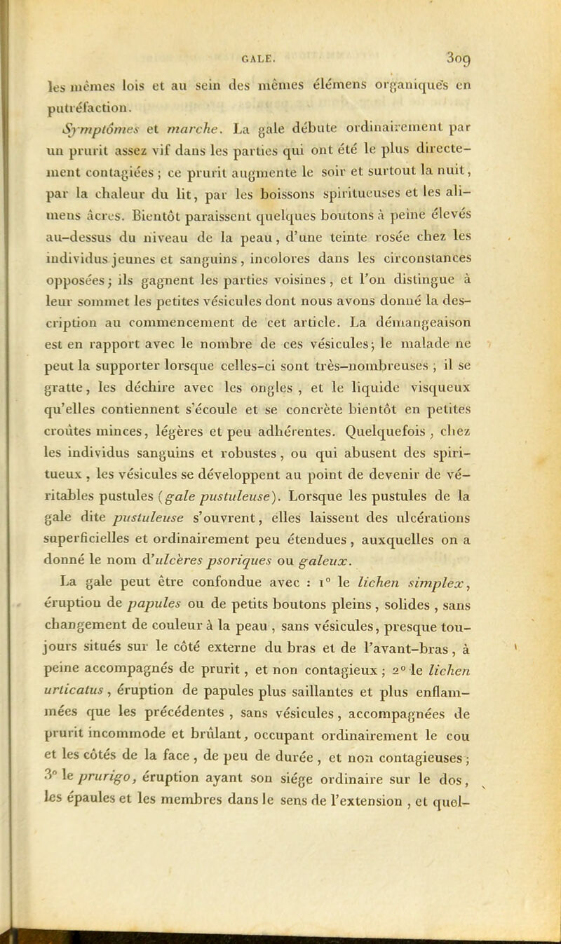 les mêmes lois et au sein des mêmes élémens oi ganiqués en putréfaction. Sjmptônwx et marche. La gale débute ordinairement par im prurit assez vif dans les parties qui ont été le plus directe- ment contagiées ; ce prurit augmente le soir et surtout la nuit, par la chaleur du lit, par les boissons spiritueuses et les ali- mens acres. Bientôt paraissent quelques boutons à peine élevés au-dessus du niveau de la peau, d'une teinte rosée chez les individus jeunes et sanguins, incolores dans les circonstances opposées ; ils gagnent les parties voisines, et l'on distingue à leur sommet les petites vésicules dont nous avons donné la des- cription au commencement de cet article. La démangeaison est en rapport avec le nombre de ces vésicules ; le malade ne peut la supporter lorsque celles-ci sont très-nombreuses ; il se gratte, les déchire avec les ongles , et le liquide visqueux qu'elles contiennent s'écoule et se concrète bientôt en petites croûtes minces, légères et peu adhérentes. Quelquefois ^ chez les individus sanguins et robustes, ou qui abusent des spiri- tueux . les vésicules se développent au point de devenir de vé- ritables pustules {gale pustuleuse). Lorsque les pustules de la gale dite pustuleuse s'ouvrent, elles laissent des ulcérations superficielles et ordinairement peu étendues, auxquelles on a donné le nom (['ulcères psoriques ou galeux. La gale peut être confondue avec : 1° le lichen simplex, éruption de papules ou de petits boutons pleins , solides , sans changement de couleur à la peau , sans vésicules, presque tou- jours situés sur le côté externe du bras et de l'avant-bras, à peine accompagnés de prurit, et non contagieux; 2° le lichen urlicatus, éruption de papules plus saillantes et plus enflam- mées que les précédentes , sans vésicules, accompagnées de prurit incommode et brûlant, occupant ordinairement le cou et les côtés de la face , de peu de durée , et non contagieuses ; le prurigo, éruption ayant son siège ordinaire sur le dos, les épaules et les membres dans le sens de l'extension , et quel-