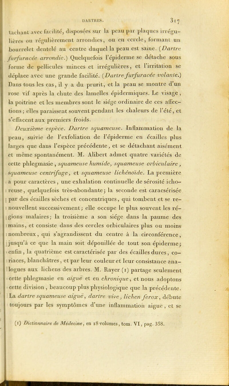 DAUTRES. 817 ■achant avec facilité, disposées sur la peau par plaques irrégu- lières ou régulièrement arrondies, ou eu cercle, formant un l)ourrelet dentelé au centre duquel la peau est saine. {Dartre lurfuracée an-ondie.) Quelquefois l'épiderme se détache sous l'orme de pellicules minces et irrégulières, et l'irritation se déplace avec une grande facilité. {Dartre furfuracée volante.) Dans tous les cas, il y a du prurit, et la peau se montre d'un rose vif après la chute des lamelles épidermiques. Le visage, la poitrine et les membres sont le siège ordinaire de ces aftec- tions; elles paraissent souvent pendant les chaleurs de l'été, et s'effacent aux premiers froids. Deuxième espèce. Dartre squameuse. Inflammation de la peau, suivie de l'exfoHation de l'épiderme en écailles plus larges que dans l'espèce précédente, et se détachant aisément et même spontanément. M. Alibert admet quatre variétés de cette phlegmasie , squameuse humide, squameuse orbiculaire, squameuse centrifuge, et squameuse lichénoïde. La première . a pour caractères , une exhalation continuelle de sérosité icho- I reuse, quelquefois très-abondante j la seconde est caracsérisée j par des écailles sèches et concentriques , qui tombent et se re- 1 nouvellent successivement ; elle occupe le plus souvent les ré- igions malaires; la troisième a son siège dans la paume des 1 mains, et consiste dans des cercles orbiculaires plus ou moins 1 nombreux, qui s'agrandissent du centre à la circonférence, I jusqu'à ce que la main soit dépouillée de tout son épiderme^ ■ enfin, la quatrième est caractérisée par des écailles dures, co- ; riaces, blanchâtres, et par leur couleur et leur consistance ana- llogues aux lichens des arbres. M. Rayer (i) partage seulement cette phlegmasie en aiguë et en chronique., et nous adoptons cette division , beaucoup plus physiologique que la précédente. !La dartre squameuse aiguë, dartre vive, lichen ferox, débute toujours par les symptômes d'une inflammation aiguë , et se (i) Dictionnaire de Médecine, en 18 volumes, tom. VI, pag. 358.