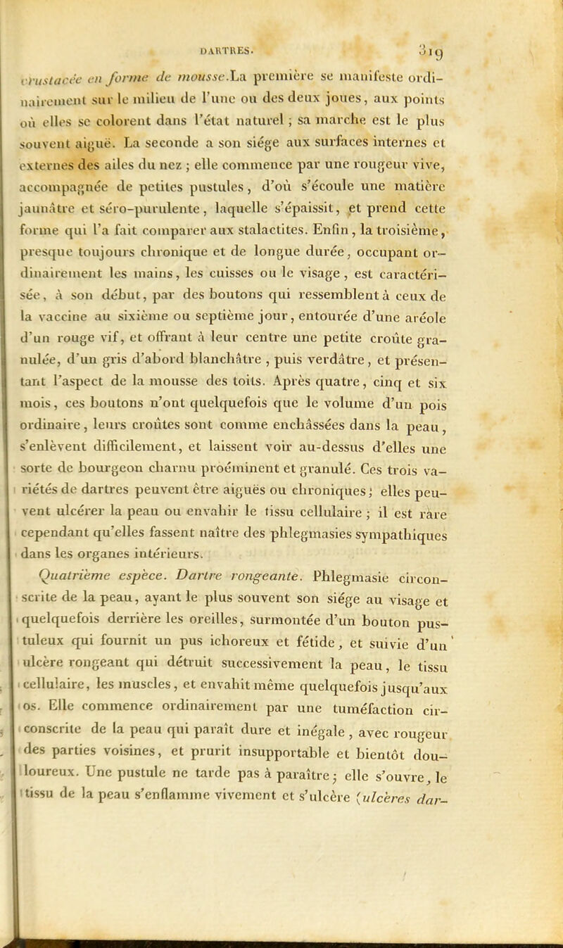 DARTRES. Ijlg vruslacée en forme de mousse.La. première se manifeste ordi- naiicment sur le milieu de l'une ou des deux joues, aux points où elles se colorent dans l'état naturel ; sa marche est le plus souvent aiguë. La seconde a son siège aux surfaces internes et externes des ailes du nez ; elle commence par une rougeur vive, accompagnée de petites pustules, d'où s'écoule une matière jaunâtre et séro-purulente, laquelle s'épaissit, et prend cette forme qui l'a fait comparer aux stalactites. Enfin, la troisième, presque toujours chronique et de longue durée, occupant or- dinairement les mains, les cuisses ou le visage, est caractéri- sée, à son début, par des boutons qui ressemblent à ceux de la vaccine au sixième ou septième jour, entourée d'une aréole d'un rouge vif, et offrant à leur centre une petite croûte gra- nulée, d'un gris d'abord blanchâtre , puis verdâtre , et présen- tant l'aspect de la mousse des toits. Après quatre, cinq et six mois, ces boutons n'ont quelquefois que le volume d'un pois ordinaire, leurs croûtes sont comme enchâssées dans la peau, s'enlèvent difficilement, et laissent voir au-dessus d'elles une sorte de bourgeon charnu proéminent et granulé. Ces trois va- riétés de dartres peuvent être aiguës ou chroniques; elles peu- vent ulcérer la peau ou envahir le tissu cellulaire ; il est ràre cependant qu'elles fassent naître des phlegmasies sympathiques dans les organes intérieurs. Quatrième espèce. Dartre rongeante. Phlegmasie circon- scrite de la peau, ayant le plus souvent son siège au visage et quelquefois derrière les oreilles, surmontée d'un bouton pus- tuleux qui fournit un pus ichoreux et fétide, et suivie d'un' ulcère rongeant qui détruit successivement la peau, le tissu cellulaire, les muscles, et envahit même quelquefois jusqu'aux os. Elle commence ordinairement par une tuméfaction cir- < conscrite de la peau qui paraît dure et inégale , avec rougeur des parties voisines, et prurit insupportable et bientôt dou- iloureux. Une pustule ne tarde pas à paraître j elle s'ouvre, le Itissu de la peau s'enflamme vivement et s'ulcère (ulcères dar-