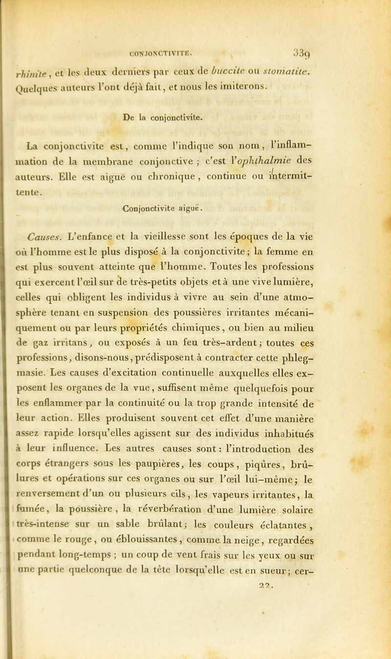 rhinite, et les deux derniers par ceux de buccite ou stomatite. Quelques auteurs l'ont déjà fait, et nous les imiterons. De la conjonctivite. La conjonctivite est, comme l'indique son nom, l'inflam- mation de la membrane conjonctive ; c'est YopJuhalmie des auteurs. Elle est aiguë ou chronique , continue ou intermit- tente. Conjonctivite aiguë. Causes. L'enfance et la vieillesse sont les époques de la vie où l'homme est le plus disposé à la conjonctivite ; la femme en est plus souvent atteinte que l'homme. Toutes les professions qui exercent l'œil sur de très-petits objets et à une vive lumière, celles qui obligent les individus à vivre au sein d'une atmo- sphère tenant en suspension des poussières irritantes mécani- quement ou par leurs propriétés chimiques, ou bien au milieu de gaz irritans, ou exposés à un feu très-ardent ; toutes ces professions, disons-nous,prédisposent à contracter cette phleg- masie. Les causes d'excitation continuelle auxquelles elles ex- posent les organes de la vue, suffisent même quelquefois pour les enflammer par la continuité ou la trop grande intensité de leur action. Elles produisent souvent cet efiet d'une manière assez rapide lorsqu'elles agissent sur des individus inhabitués à leur influence. Les autres causes sont : l'introduction des corps étrangers sous les paupières, les coups, piqûres, brii- lures et opérations sur ces organes ou sur l'œil lui-même j le renversement d'un ou plusieurs cils, les vapeurs irritantes, la fumée, la poussière , la réverbération d'une lumière solaire ! très-intense sur un sable brûlant ; les couleurs éclatantes , comme le rouge, ou éblouissantes, comme la neige, regardées pendant long-temps ; un coup de vent frais sur les yeux ou sur une partie quelconque de la tête lorsqu'elle est en sueur; cer- 20..