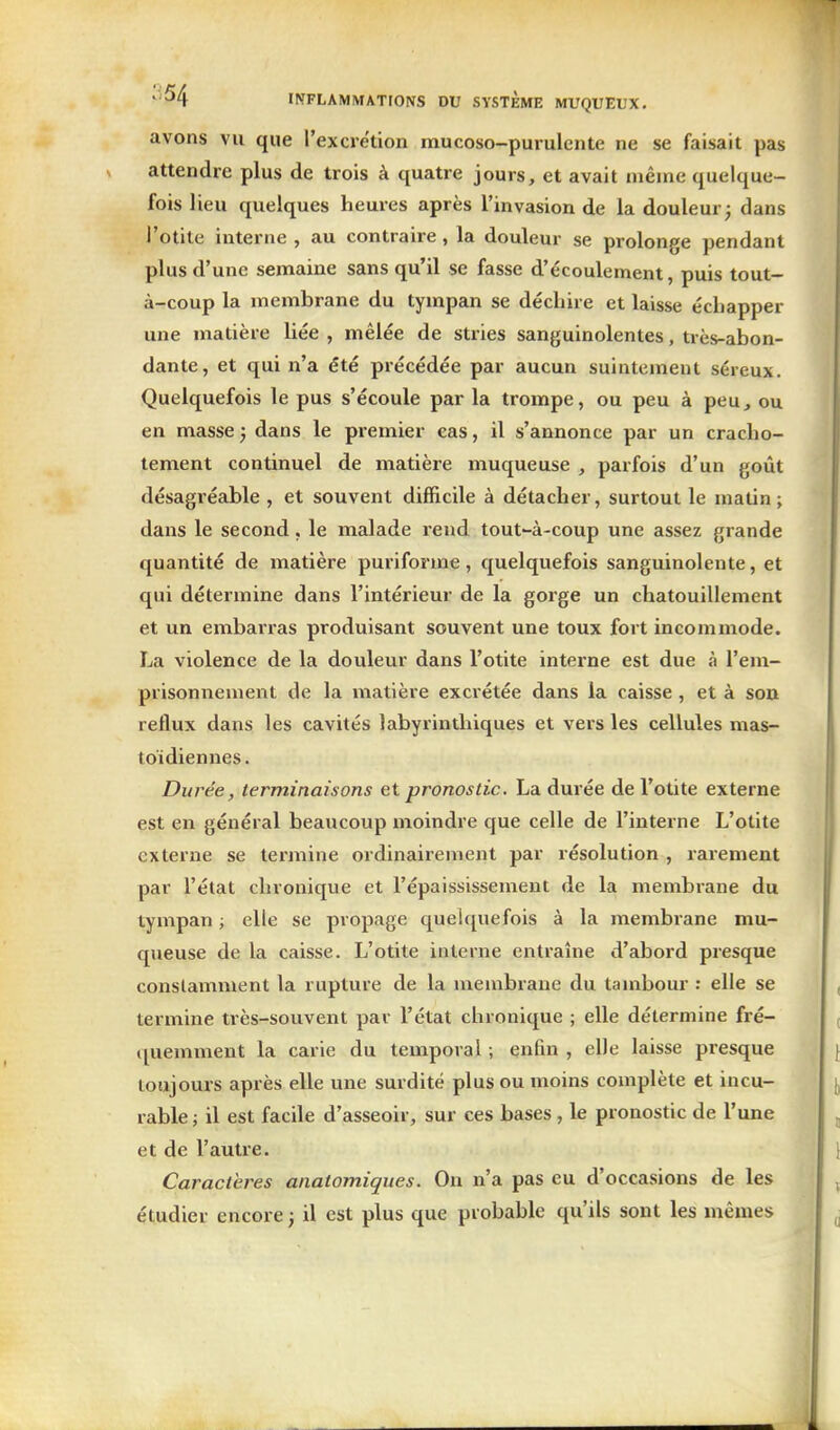 avons vu que l'excietion mucoso-purulente ne se faisait pas attendre plus de trois à quatre jours, et avait même quelque- fois lieu quelques heures après l'invasion de la douleur j dans l'otite interne , au contraire, la douleur se prolonge pendant plus d'une semaine sans qu'il se fasse d'écoulement, puis tout- à-coup la membrane du tympan se déchire et laisse échapper une matière liée , mêlée de stries sanguinolentes, très-abon- dante, et qui n'a été précédée par aucun suintement séreux. Quelquefois le pus s'écoule par la trompe, ou peu à peu, ou en masse 3 dans le premier cas, il s'annonce par un cracho- tement continuel de matière muqueuse , parfois d'un goût désagréable , et souvent difficile à détacher, surtout le matin ; dans le second, le malade rend tout-à-coup une assez grande quantité de matière puriforme, quelquefois sanguinolente, et qui détermine dans l'intérieur de la goi'ge un chatouillement et un embarras produisant souvent une toux fort incommode. La violence de la douleur dans l'otite interne est due à l'em- prisonnement de la matière excrétée dans la caisse , et à son reflux dans les cavités labyrinthiques et vers les cellules mas- toïdiennes . Durée, terminaisons et pronostic. La durée de l'otite externe est en général beaucoup moindre que celle de l'interne L'otite externe se termine ordinairement par résolution , rarement par l'état chronique et l'épaississement de la membrane du tympan ; elle se propage quelquefois à la membrane mu- queuse de la caisse. L'otite interne entraîne d'abord presque conslamment la rupture de la membrane du tambour : elle se termine très-souvent par l'état chronique ; elle détermine fré- quemment la carie du temporal ; enfin , elle laisse presque toujours après elle une surdité plus ou moins complète et incu- rable ; il est facile d'asseoir, sur ces bases , le pronostic de l'une et de l'autre. Caractères anatomiques. On n'a pas eu d'occasions de les étudier encore 3 il est plus que probable qu'ils sont les mêmes