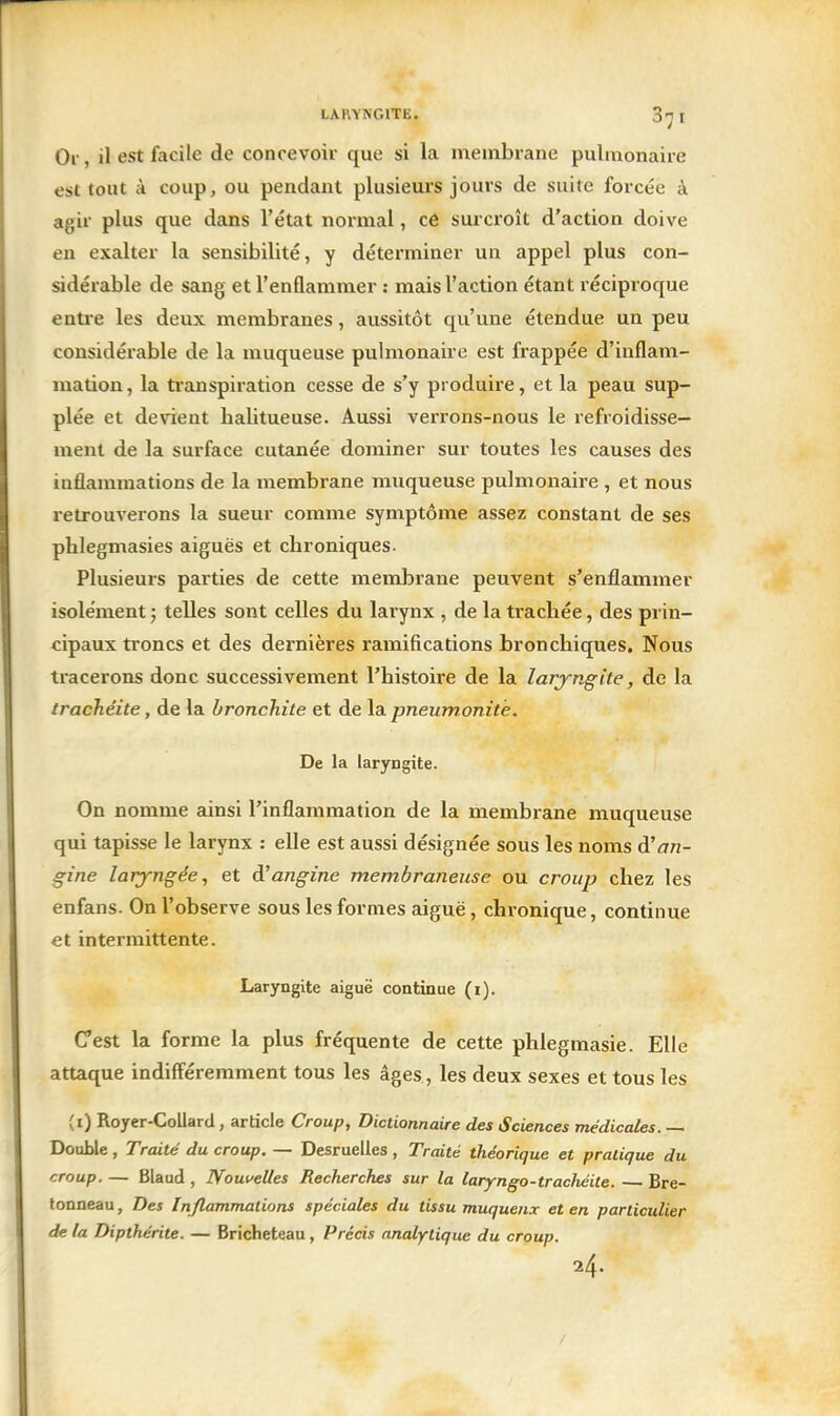 Or, il est facile de concevoir que si la membrane pulmonaire est tout à coup, ou pendant plusieurs jours de suite forcée à agir plus que dans l'état normal, ce surcroît d'action doive en exalter la sensibilité, y déterminer un appel plus con- sidérable de sang et l'enflammer : mais l'action étant réciproque entre les deux membranes, aussitôt qu'une étendue un peu considérable de la muqueuse pulmonaire est frappée d'inflam- mation, la ti-anspiration cesse de s'y produire, et la peau sup- plée et devient halitueuse. Aussi verrons-nous le refroidisse- ment de la surface cutanée dominer sur toutes les causes des inflammations de la membrane muqueuse pulmonaire , et nous retrouverons la sueur comme symptôme assez constant de ses phlegmasies aiguës et chroniques. Plusieurs parties de cette membrane peuvent s'enflammer isolément ; telles sont celles du larynx , de la trachée, des prin- cipaux troncs et des dernières ramifications bronchiques. Nous tracerons donc successivement l'histoire de la laryngite, de la trachéite, de la bronchite et de la pneumonitè. De la laryngite. On nomme ainsi l'inflammation de la membrane muqueuse qui tapisse le larynx : elle est aussi désignée sous les noms à'an- gine laryngée, et à'angine membraneuse ou croup chez les enfans. On l'observe sous les formes aiguë, chronique, continue et intermittente. Laryngite aiguë continue (i). Cest la forme la plus fréquente de cette phlegmasie. Elle attaque indifféremment tous les âges, les deux sexes et tous les (i) Royer-Collard, article Croup, Dictionnaire des Sciences médicales. — Double , Traité du croup. — Desruelles , Traité théorique et pratique du croup. — Blaud , Nouuelles Recherches sur la laryngo-trachéite. Bre- lonneau, Des Inflammations spéciales du tissu muquenx et en particulier de la Dipthérite. — Bricheteau, Précis analytique du croup. 24. /