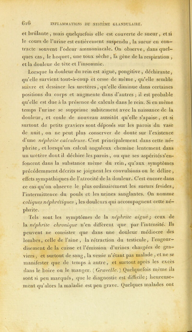 et bi'ûlante , mais quelquefois elle est couverte de sueur, et si le cours de l'urine est entièrement suspendu , la sueur en con- tracte souvent l'odeur ammoniacale. On observe, dans quel- ques cas, le hoquet, une toux sèche , la gêne de la respiration , et la douleur de tête et l'insomnie. Lorsque la douleur du rein est aiguë, pongitive , déchirante, qu'elle survient tout-à-coup et cesse de même , qu'elle semble suivre et dessiner les uretères, qu'elle diminue dans certaines positions du corps et augmente dans d'autres ; il est probable qu'elle est due à la présence de calculs dans le rein. Si en même temps l'urine se supprime subitement avec la naissance de la douleur, et coule de nouveau aussitôt qu'elle s'apaise, et si surtout de petits graviers sont déposés sur les parois du vase de nuit, on ne peut plus conserver de doute sur l'existence d'une néphrite calculeuse. C'est principalement dans cette né- phrite , et lorsqu'un calcul anguleux chemine lentement dans un uretère dont il déchire les parois , ou que ses aspérités s'en- foncent dans la substance même du rein, qu'aux symptômes précédemment décrits se joignent les convulsions ou le délire , effets sympathiques de l'atrocité de la douleur. C'est encore dans ce cas qu'on observe le plus ordinairement les sueurs froides, l'intermittence du pouls et les urines sanglantes. On nomme coliques néphrétiques , les douleurs qui accompagnent cette né^ phrite. Tels sont les symptômes de la néphrite aiguë; ceux de la néphrite chronique n'en diffèrent que par l'intensité. Ils peuvent ne consister que dans une douleur médiocre des lombes, celle de l'aine , la rétraction du testicule, l'engour- disement de la cuisse et l'émission d'urines chargées de gra- viers , et surtout de sang, la vessie n'étant pas malade , et ne se manifester que de temps à autre, et surtout après les excès dans le boire ou le manger. ( Gravelle. ) Quelquefois m,ènie ils sont si peu marqués, que le diagnostic est difficile ; heureuse- ment qu'alors la maladie est peu grave. Quelques malades ont