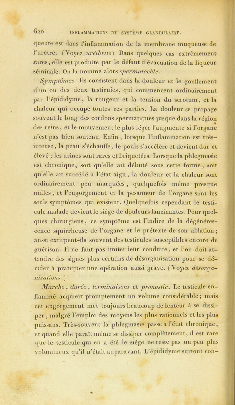 quente est dans rinflanunatiou de la membrane muqueuse de l'urètre. (Voyez uréihritc) Dans quelques cas extrêmement rares, elle est produite par le défaut d'évacuation de la liqueur séminale. Ou la nomme alors spermalocèle. Symptômes. Ils consistent dans la douleur et le gonflement d'un ou des deux testicules, qui commencent ordinairement par l'épididyme, la rougeur et la tension du scrotum, et la chaleur qui occupe toutes ces parties. La douleur se propage souvent le long des cordons spermatiques jusque dans la région des reins, et le mouvement le plus léger l'augmente si l'organe n'est pas bien soutenu. Enfin , lorsque l'inflammation est très- intense , la peau s'échauffe, le pouls s'accélère et devient dur et élevé ; les urines sont rares et briquetées. Lorsque la phlegmasie est chronique, soit qu'elle ait débuté sous celte forme, soit qu'elle ait succédé à l'état aigu, la douleur et la chaleur sont ordinairement peu marquées, quelquefois même presque nulles , et l'engorgement et la pesanteur de l'organe sont les seuls symptômes qui existent. Quelquefois cependant le testi- cule malade devient le siège de douleui's lancinantes. Pour quel- ques chirurgiens, ce symptôme est l'indice de la dégénéres- cence squirrheuse de l'organe et le prétexte de son ablation ; aussi extirpent-ils souvent des testicules susceptibles encore de guérison. Il ne faut pas imiter leur conduite, et l'on doit at- tendre des signes plus certains de désorganisation pour se dé- cider à pratiquer une opération aussi grave. (Voyez désorga- nisations. ) Marche, durée, terminaisons et pronostic. Le testicule en- flammé acquiert promptement un volume considérable ; mais cet engorgement met toujours beaucoup de lenteur à se dissi- per , malgi'é l'emploi des moyens les plus rationnels et les plus puissans. Très-souvent ia phlegmasie passe à l'état chronique, et quand elle paraît même se dissiper complètement, il est rare que le testicule qui en a été le siège ne reste pas un peu plus volumineux qu'il n'était auparavant. L'épididyme surtout con-