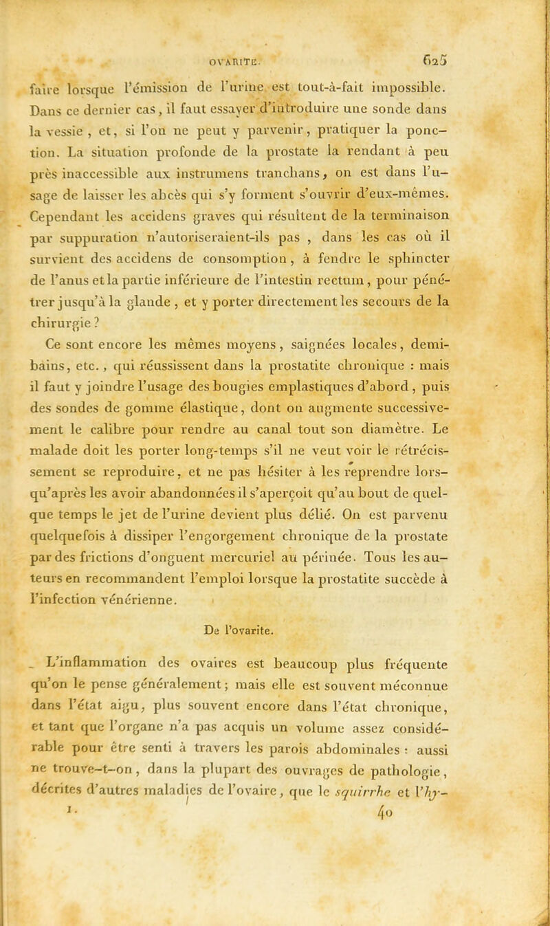 OVARITE. f)25 faire lorsque l'émission de l'urine est tout-à-fait impossible. Dans ce dernier cas, il faut essayer d'introduire une sonde dans la vessie , et, si l'on ne peut y parvenir, pratiquer la ponc- tion. La situation profonde de la prostate la rendant à peu près inaccessible aux instrumens tranclians, on est dans l'u- sage de laisser les abcès qui s'y forment s'ouvrir d'eux-mêmes. Cependant les accidens graves qui résultent de la terminaison par suppui'ation n'autoriseraient-ils pas , dans les cas où il survient des accidens de consomption, à fendre le sphincter de l'anus et la partie inférieure de l'intestin rectum, pour péné- trer jusqu'à la glande , et y porter directement les secours de la chirurgie ? Ce sont encore les mêmes moyens, saignées locales, demi- bains, etc., qui réussissent dans la prostatite chronique : mais il faut y joindre l'usage des bougies emplastiques d'abord , puis des sondes de gomme élastique, dont on augmente successive- ment le calibi'e pour rendre au canal tout son diamètre. Le malade doit les porter long-temps s'il ne veut voir le rétrécis- sement se reproduire, et ne pas hésiter à les reprendre lors- qu'après les avoir abandonnées il s'aperçoit qu'au bout de quel- que temps le jet de l'urine devient plus délié. On est parvenu quelquefois à dissiper l'engorgement chronique de la prostate par des frictions d'onguent mercuriel au périnée. Tous les au- teurs en recommandent l'emploi lorsque la prostatite succède à l'infection vénérienne. De l'ovarite. . L'inflammation des ovaires est beaucoup plus fréquente qu'on le pense généralement ; mais elle est souvent méconnue dans l'état aigu, plus souvent encore dans l'état chronique, et tant que l'organe n'a pas acquis un volume assez considé- rable pour être senti à travers les parois abdominales ; aussi ne trouve-t-on, dans la plupart des ouvrages de pathologie, décrites d'autres maladies de l'ovaire, que le squirrhn et Vhj-- 4o