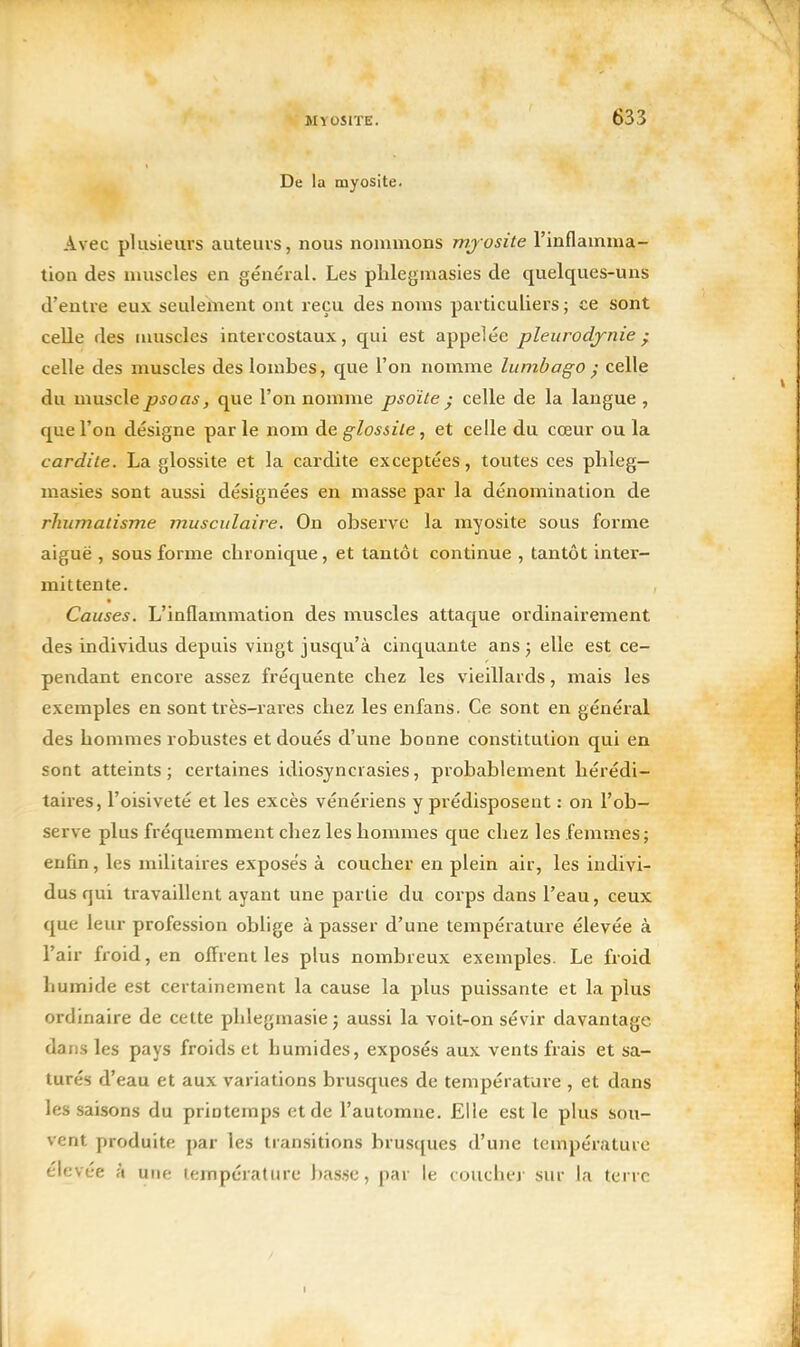 De la myosite. Avec plusieurs auteurs, nous nommons mjosite l'inflamma- tion des muscles en général. Les plilegmasies de quelques-uns d'entre eux seulement ont reçu des noms particuliers ; ce sont celle des nuisclcs intercostaux, qui est appelée pleurodynie • celle des muscles des lombes, que l'on nomme lumbago } celle du musclepsoas, que l'on nomme psoite • celle de la langue , que l'on désigne par le nom de glossile, et celle du cœur ou la car dite. La glossite et la cardite exceptées, toutes ces plileg- masies sont aussi désignées en masse par la dénomination de rhumalisme musculaire. On observe la myosite sous forme aiguë , sous forme chronique, et tantôt continue , tantôt inter- mittente. Causes. L'inflammation des muscles attaque ordinairement des individus depuis vingt jusqu'à cinquante ans j elle est ce- pendant encoi'e assez fréquente chez les vieillards, mais les exemples en sont très-rares chez les enfans. Ce sont en général des hommes robustes et doués d'une bonne constitution qui en sont atteints; certaines idiosyncrasies, probablement hérédi- taii'es, l'oisiveté et les excès vénériens y prédisposent : on l'ob- serve plus fréquemment chez les hommes que chez les femmes; enfin, les militaires exposés à coucher en plein air, les indivi- dus qui travaillent ayant une partie du corps dans l'eau, ceux que leur profession oblige à passer d'une température élevée à l'air froid, en offrent les plus nombreux exemples. Le froid humide est certainement la cause la plus puissante et la plus ordinaire de cette phlegmasie; aussi la voit-on sévir davantage, dans les pays froids et humides, exposés aux vents frais et sa- turés d'eau et aux variations brusques de température , et dans les saisons du priotemps et de l'automne. Elle est le plus sou- vent produite par les transitions brusques d'une température élevée à une température basse, par le coucher sur la terre