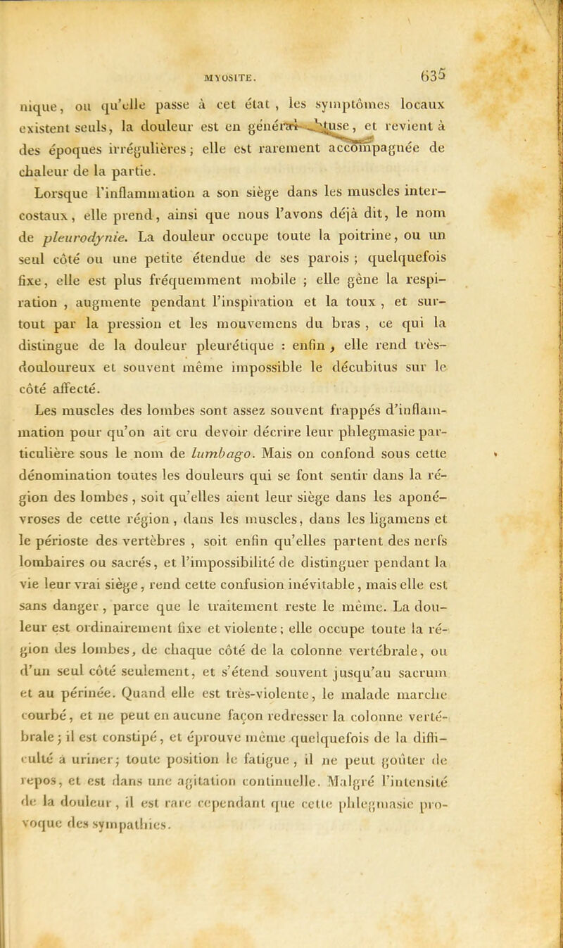 nique, ou qu'elle passe à cet état , les symptômes locaux existent seuls, la douleur est en genéi'ïri-^,J:;î^x^^^t revient à des époques in égulières ; elle est rarement accompagnée de chaleur de la partie. Lorsque l'inflammation a son siège dans les muscles inter- costaux, elle prend, ainsi que nous l'avons déjà dit, le nom de pleurodjnie. La douleur occupe toute la poitrine, ou un seul côté ou une petite étendue de ses parois ; quelquefois fixe, elle est plus fréquemment mobile ; elle gêne la respi- ration , augmente pendant l'inspiration et la toux , et sur- tout par la pression et les mouvemens du bras , ce qui la dislingue de la douleur pleurétique : enfin , elle rend très- douloureux et souvent même impossible le décubitus sur le côté aiFecté. Les muscles des lombes sont assez souvent frappés d'inflam- mation pour qu'on ait cru devoir décrire leur phlegmasie par- ticulière sous le nom de lumbago. Mais on confond sous cette dénomination toutes les douleurs qui se font sentir dans la ré- gion des lombes , soit qu'elles aient leur siège dans les aponé- vroses de cette région, dans les muscles, dans les ligamens et le périoste des vertèbres , soit enfin qu'elles partent des nerfs lombaires ou sacrés, et l'impossibilité de distinguer pendant la vie leur vrai siège, rend cette confusion inévitable, mais elle est sans danger, parce que le traitement reste le même. La dou- leur est ordinairement fixe et violente ; elle occupe toute la ré- gion des lombes, de chaque côté de la colonne vertébrale, ou d'un seul côté seulement, et s'étend souvent jusqu'au sacrum et au périnée. Quand elle est très-violente, le malade marche courbé, et ne peut en aucune façon redresser la colonne verté- brale; il est constipé, et éprouve même quelquefois de la difli- rulté a urirKirj toute position le fatigue , il ne peut goûter de repos, et est dans une agitation continuelle. Malgré l'intensité de la douleur, il est rare cependant que cette phlegmasie pro- voque des sympathies.