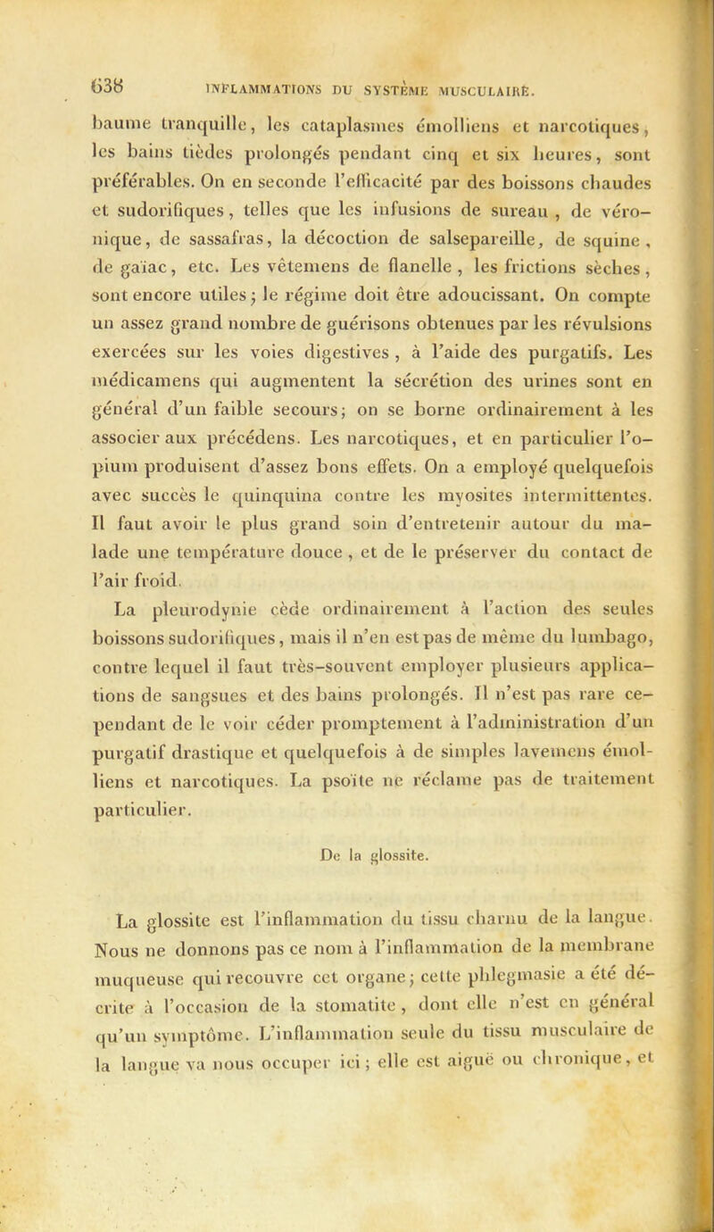 baume tranquille, les cataplasmes émolliens et narcotiques, les bains tièdes prolongés pendant cinq et six beures, sont préférables. On en seconde l'efFicacité par des boissons cbaudes et sudorifiques, telles que les infusions de sureau , de véro- nique, de sassafras, la décoction de salsepareille, de squine , de gaiac, etc. Les vêtemens de flanelle , les frictions sèches, sont encore utiles j le régime doit être adoucissant. On compte un assez grand nombre de guérisons obtenues par les révulsions exercées sur les voies digestives , à l'aide des purgatifs. Les niédicamens qui augmentent la sécrétion des urines sont en général d'un faible secours; on se borne ordinairement à les associer aux pi'écédens. Les narcotiques, et en particulier l'o- pium produisent d'assez bons effets. On a employé quelquefois avec succès le quinquina contre les myosites intermittentes. Il faut avoir le plus grand soin d'entretenir autour du ma- lade une température douce , et de le préserver du contact de l'air froid. La pleurodynie cède ordinairement à l'action des seules boissons sudorifiques, mais il n'en est pas de même du lumbago, contre lequel il faut très-souvent employer plusieurs applica- tions de sangsues et des bains prolongés. Il n'est pas rare ce- pendant de le voir céder promptement à l'administration d'un purgatif drastique et quelquefois à de simples lavemens émol- liens et narcotiques. La psoite ne réclame pas de traitement particulier. De la glossite. La glossite est l'inflammation du li.ssu charnu de la langue. Nous ne donnons pas ce nom à l'inflammation de la membrane muqueuse qui recouvre cet organe; cette phlegmasie a été dé- crite à l'occasion de la stomatite, dont elle n'est en général qu'un symptôme. L'inflammation seule du tissu musculaire de la langue va nous occuper ici; elle est aiguë ou chronique, et