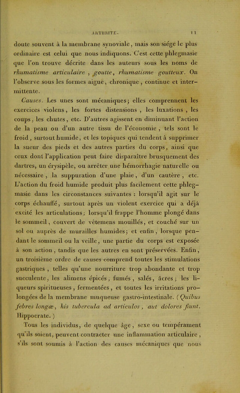 doute souvent à la membrane synoviale, mais son siège le plus ordinaire est celui que nous indiquons. C'est cette phlegmasie que l'on trouve décrite dans les auteurs sous les noms de rhumatisme articulaire , goutte, rhumatisme goutteux. On l'observe sous les formes aiguë, chronique , continue et inter- mittente. Causes. Les unes sont mécaniques; elles comprennent les exercices violens, les fortes distensions , les luxations , les coups, les chutes, etc. D'autres agissent en diminuant l'action de la peau ou d'un autre tissu de l'économie , tels sont le froid, surtout humide, et les topiques qui tendent à supprimer la sueur des pieds et des autres parties du corps ^ ainsi que ceux dont l'application peut faire disparaître brusquement des dartres, un érjsipèle, ou arrêter une hémorrhagie naturelle ou nécessaire , la suppuration d'une plaie, d'un cautère , etc. L'action du froid humide produit plus facilement cette phleg- masie dans les circonstances suivantes : lorsqu'il agit sur le corps échauffé, surtout après un violent exercice qui a déjà excité les articulations ; lorsqu'il frappe l'homme plongé dans le sommeil, couvert de vêtemens mouillés, et couché sur un sol ou auprès de murailles humides ; et enfin, lorsque pen- dant le sommeil ou la veille, une partie du corps est exposée à son action , tandis que les autres en sont préservées. Enfin, un troisième ordre de causes comprend toutes les stimulations gastriques , telles qu'une nourriture trop abondante et trop succulente, les alimens épicés, fumés, salés, acres; les li- queurs spiritueuses , fermentées, et toutes les irritations pro- longées de la membrane muqueuse gastro-intestinale. ( Quibus febres longœhis tubercula ad articulas , aut dolores fiunt. Hippocrate. ) Tous les individus, de quelque âge, sexe ou tempérament qu'ils soient, peuvent contracter une inflammation articulaire , s'ils sont soumis à l'action des causes mécaniques que nous