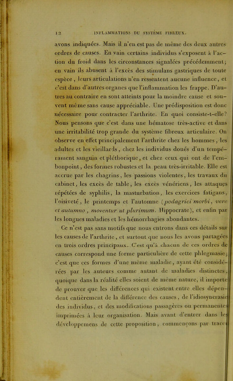 avons indiquées. Mais il n'en est pas de même des deux autres ordres de causes. En vain certains individus s'exposent à l'ac- tion du froid dans les circonstances signalées précédemment j en vain ils abusent à l'excès des stiinulans gastriques de toute espèce , leurs articulations n'en ressentent aucune influence, et c'est dans d'autres organes que l'inflammation les frappe. D'au- tres au contraire en sont atteints pour la moindre cause et sou- vent même sans cause appréciable. Une piédisposition est donc nécessaire pour contracter l'arthrite. En quoi consiste-t-elle? Nous pensons que c'est dans une hématose très-active et dans une irritabilité trop grande du système fibreux articulaire. On observe en effet principalement l'arthrite chez les hommes , les adultes et les vieillards , chez les individus doués d'un tempé- rament sanguin et pléthorique,. et chez ceux qui ont de l'em- bonpoint, des formes robustes et la peau très-irritable. Elle est accrue par les chagrins, les passions violentes, les travaux du cabinet^ les excès de table, les excès vénériens, les attaquçs répétées de syphilis, la masturbation, les exercices fatigans, l'oisiveté, le printemps et l'automne {podagrici morbi, vere et auLiimno , moventur ut plurimum.. Hippocrate), et enfin par les longues maladies et les hémorrhagies abondantes. Ce n'est pas sans motifs que nous entrons dans ces détails sur les causes de l'arthrite , et surtout que nous les avons partagées en trois ordres principaux. C'est qu'à chacun de ces ordres de causes correspond une forme particulière de cette phlcgmasie ; c'est que ces formes d'une même maladie, ayant été considé- rées par les auteuis comme autant de maladies distinctes, quoique dans la réalité elles soient de même nature, il iinporle de prouver que les difl'érences qui existent entre elles dépen- dent entièrement de la difl'érence des causes, de l'idiosyncrasio des individus, et des modificatious passagères ou permanente? imprimées à leur organisation. Mais avant d'entrer dans lo; dévcl()j)pemens de cette proposition, rommcnçons par tracci