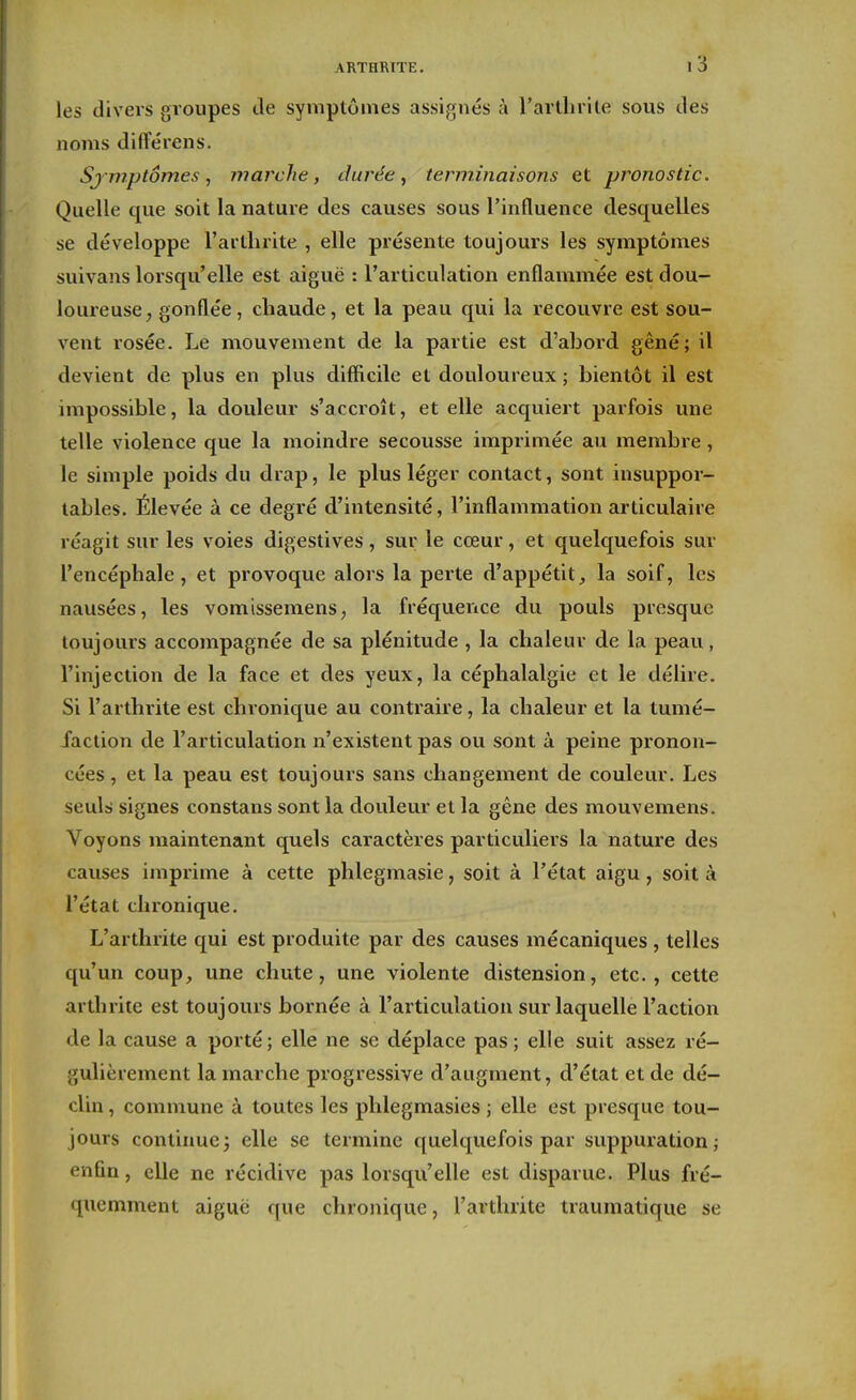 les divers groupes tle symptômes assignés à l'arthrite sous des noms différens. Sjmptômes, marche, durée ^ terminaisons et pronostic. Quelle que soit la nature des causes sous l'influence desquelles se développe l'arthrite , elle présente toujours les symptômes suivans lorsqu'elle est aiguë : l'articulation enflammée est dou- loureuse^ gonflée, chaude, et la peau qui la recouvre est sou- vent rosée. Le mouvement de la partie est d'abord gêné; il devient de plus en plus difficile et douloureux ; bientôt il est impossible, la douleur s'accroît, et elle acquiert parfois une telle violence que la moindre secousse impiimée au membre, le simple poids du drap, le plus léger contact, sont insuppor- tables. Élevée à ce degré d'intensité, l'inflammation articulaire réagit sur les voies digestives, sur le cœur, et quelquefois sur l'encéphale, et provoque alors la perte d'appétit., la soif, les nausées, les vomissemens, la fréquence du pouls presque toujours accompagnée de sa plénitude , la chaleur de la peau, l'injection de la face et des yeux, la céphalalgie et le délire. Si l'arthrite est chronique au contraire, la chaleur et la tumé- faction de l'articulation n'existent pas ou sont à peine pronon- cées , et la peau est toujours sans changement de couleur. Les seuls signes constans sont la douleur et la gêne des mouvemens. Voyons maintenant quels caractères particuliers la nature des causes imprime à cette phlegmasie, soit à l'état aigu, soit à l'état chronique. L'arthrite qui est produite par des causes mécaniques , telles qu'un coup, une chute, une violente distension, etc., cette arthrite est toujours bornée à l'articulation sur laquelle l'action de la cause a porté; elle ne se déplace pas; elle suit assez ré- gulièrement la marche progressive d'augment, d'état et de dé- clin , commune à toutes les phlegmasies ; elle est presque tou- jours continue3 elle se termine quelquefois par suppuration; enfin, elle ne récidive pas lorsqu'elle est disparue. Plus fré- quemment aiguë que chronique, l'arthrite traumatique se