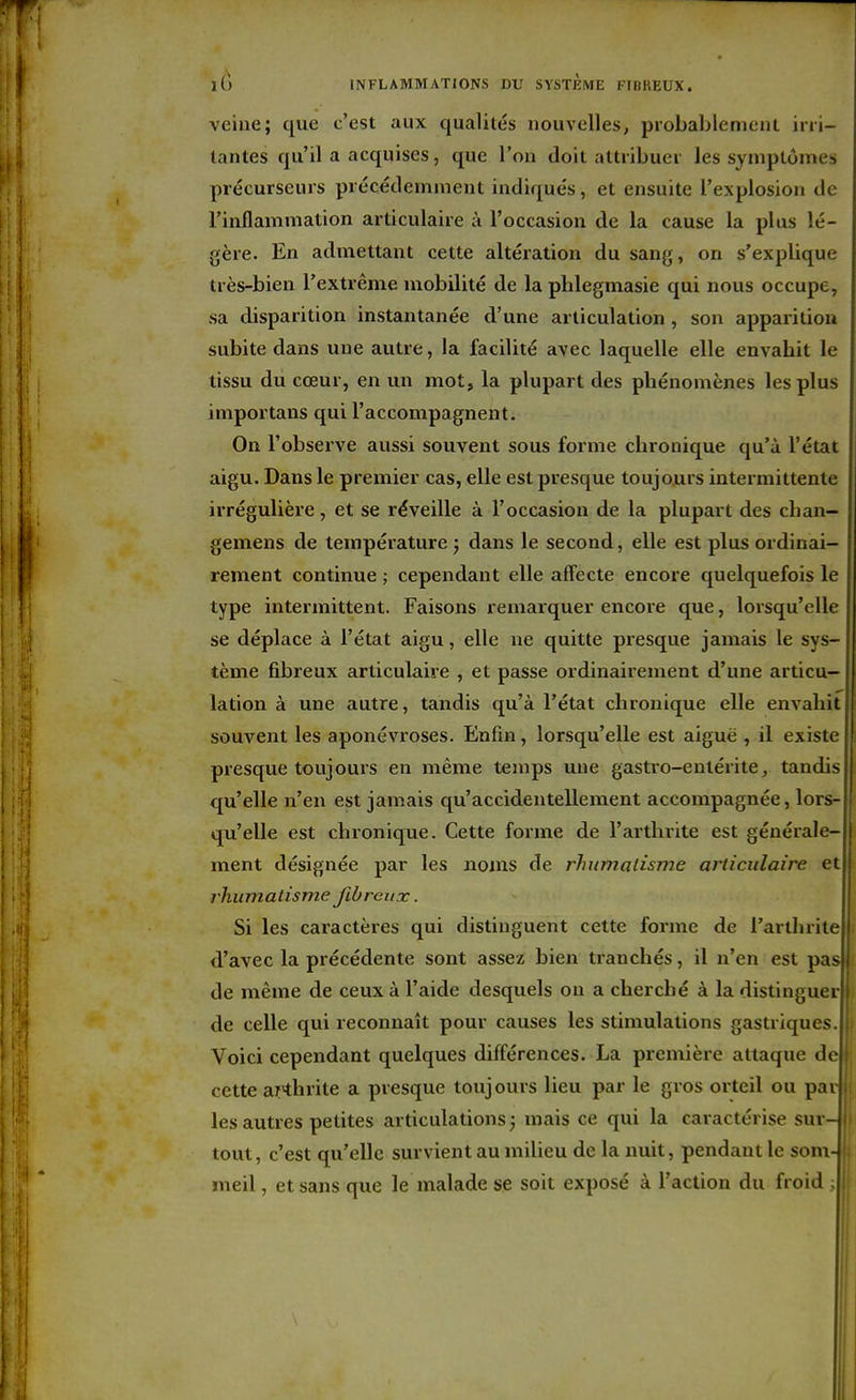 veine; que c'est aux qualités nouvelles, probablement irii- lantes qu'il a acquises, que l'on doit attribuer les symptômes précurseurs précédemment indiqués, et ensuite l'explosion de l'inflammation articulaire ù l'occasion de la cause la plus lé- gère. En admettant cette altération du sang, on s'explique très-bien l'extrême mobilité de la plilegmasie qui nous occupe, sa disparition instantanée d'une articulation , son apparition subite dans une autre, la facilité avec laquelle elle envahit le tissu du cœur, en un mot, la plupart des phénomènes les plus importans qui l'accompagnent. On l'observe aussi souvent sous forme chronique qu'à l'état aigu. Dans le premier cas, elle est presque toujours intermittente irrégulière, et se réveille à l'occasion de la plupart des chan- gemens de température ; dans le second, elle est plus ordinai- rement continue ; cependant elle affecte encore quelquefois le type intermittent. Faisons remarquer encore que, lorsqu'elle se déplace à l'état aigu, elle ne quitte presque jamais le sys- tème fibreux articulaire , et passe ordinairement d'une articu- lation à une autre, tandis qu'à l'état chronique elle envahit souvent les aponévroses. Enfin, lorsqu'elle est aiguë , il existe presque toujours en même temps une gastro-entérite, tandis qu'elle n'en est jamais qu'accidentellement accompagnée, lors- qu'elle est chronique. Cette forme de l'arthrite est générale- ment désignée par les noms de rhumatisme articulaire et rhumatisme fibreux. Si les caractères qui distinguent cette forme de l'arthrite d'avec la précédente sont assez bien tranchés, il n'en est pas de même de ceux à l'aide desquels on a cherché à la distinguer de celle qui reconnaît pour causes les stimulations gastriques Voici cependant quelques différences. La première attaque d( cette aKhrite a presque toujours lieu par le gros orteil ou pai; les autres petites articulations ; mais ce qui la caractérise sur-; tout, c'est qu'elle survient au miUeu de la nuit, pendant le som-i meil, et sans que le malade se soit exposé à l'action du froid i