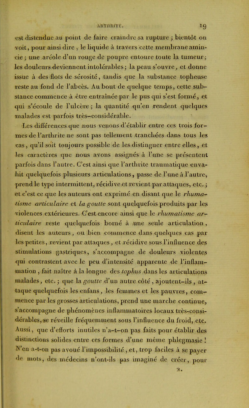 ÀRtimiTE. ïg €St distendue au point de faire craindre sa rupture ; bientôt on voit, pour ainsi dire , le liquide à travers cette membrane amin- cie ; une aréole d'un rouge de poupre entoure toute la tumeur j les douleurs deviennent intolérables ; la peau ç'ouvre, et donne issue à des flots de sérosité, tandis que la substance topheuse reste au fond de l'abcès. Au bout de quelque temps, cette sub- stance commence à être entraînée par le pus qui s'est formé, et qui s'écoule de l'ulcère ; la quantité qu'en rendent quelques malades est parfois très-considérable. Les différences que nous venons d'établir entre ces trois for- mes de l'arthrite ne sont pas tellement tranchées dans tous les cas, qu'il soit toujours possible de les distinguer entre elles, et les caractères que nous avons assignés à l'une se présentent parfois dans l'autre. C'est ainsi que l'arthrite traumatique enva- hit quelquefois plusieurs articulations, passe de l'une à l'autre, prendle type intermittent^ récidive et revient par attaques, etc. ^ et c'est ce que les auteurs ont exprimé en disant que le rhuma-^ tisme articulaire et la goutte sont quelquefois produits par les violences extérieures. C'est encore ainsi que le rhumatisme ar- ticulaire reste quelquefois borné à une seule articulation, disent les auteurs ou bien commence dans quelques cas par les petites, revient par attaques, et récidive sous l'influence des stimulations gastriques, s'accompagne de douleurs violente^ qui contrastent avec le peu d'intensité apparente de l'inflam- mation , fait naître à la longue des tophus dans les articulations malades, etc. ; que la goutte d'un autre côté, ajoutent-ils , at- taque quelquefois les enfans, les femmes et les pauvres, com- mence par les grosses articulations, prend une marche continue, s'accompagne de phénomènes inflammatoires locaux très-consi- dérables, se réveille fréquemment sous l'influence du froid, etc. Aussi, que d'efforts inutiles n'a-t-on pas faits pour établir des distinctions solides entre ces formes d'une même phlegmasie I N'en a-t-on pas avoué l'impossibilité , et, trop faciles à se payer de mots, des médecins n'ont-ils pas imaginé de créer, pour