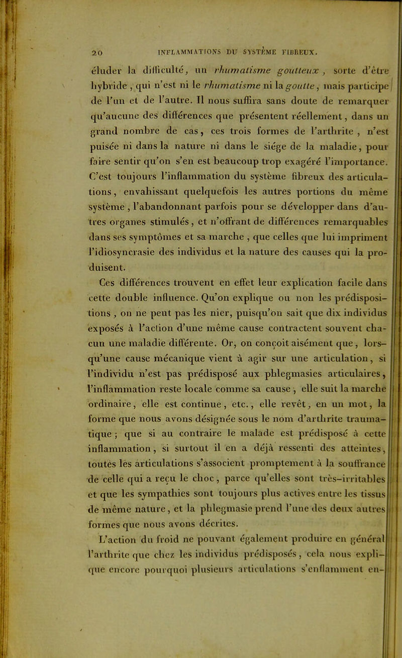 éluder la dilïiculté, un rhitmalisme goulleux , sorte d'être hybride , qui n'est ni le rhumatisme ni \agoutle, mais participe! de l'un et de l'autre. Il nous suffira sans doute de remarquer qu'aucune des différences que présentent réellement, dans un grand nombre de cas, ces trois formes de l'arthrite , n'est puisée ni dans la nature ni dans le siège de la maladie, pour faire sentir qu'on s'en est beaucoup trop exagéré l'importance. C'est toujours l'inflammation du système fibreux des articula- tions , envahissant quelquefois les autres portions du même système , l'abandonnant parfois pour se développer dans d'au- tres organes stimulés, et n'offrant de diff'éreuces remarquables dans ses symptômes et sa marche , que celles que lui impriment l'idiosynciasie des individus et la nature des causes qui la pro- duisent. Ces diff'éreuces trouvent en effet leur explication facile dans cette double influence. Qu'on explique ou non les prédisposi- tions , on ne peut pas les nier, puisqu'on sait que dix individus exposés à l'aclion d'une même cause contractent souvent cha- cun une maladie différente. Or, on conçoit aisément que, lors- qu'une cause mécanique vient à agir sur une articulation, si l'individu n'est pas prédisposé aux phlegmasies articulaires, l'inflammation reste locale comme sa cause , elle suit la marche ordinaire, elle est continue, etc., elle revêt ^ en un mot, la forme que nous avons désignée sous le nom d'arthrite trauma- tique ; que si au contraire le malade est prédisposé à cette inflammation, si surtout il en a déjà ressenti des atteintes, toutes les articulations s'associent promptement à la souffrance de celle qui a reçu le choc, parce qu'elles sont très-irritables et que les sympathies sont toujours plus actives entre les tissus de même nature, et la phlegmasie prend l'une des deux autres ) formes que nous avons décrites. L'action du froid ne pouvant également produire en général | l'arthrite que chez les individus prédisposés, cela nous expli- que encore pourquoi plusieurs articulations s'enflamment en-