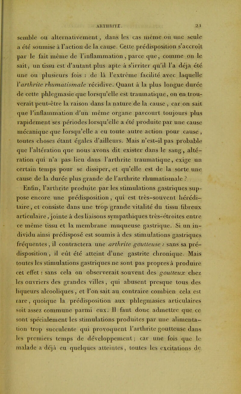 semble ou alteinativement, dans les cas même où une seule a été soumise à l'action de la cause. Cette prédisposition s'açcipît par le fait même de l'inflammation, parce que, comme on le sait, un tissu est d'autant plus apte à s'irriter qu'il l'a déjà été une ou plusieurs fois : de là l'extrême facilité avec laquelle Varthrite rhumatismale récidive. Quant à la plus longue durée de cette phlegmasie qu€ lorsqu'elle est traumatique, on en trou- verait peut-être la raison dans la nature de la cause , car on sait que l'inflammation d'un même organe parcourt toujours plus rapidement ses périodes lorsqu'elle a été produite par une cause mécanique que lorsqu'elle a eu toute autre action pour cause , toutes choses étant égales d'ailleurs. Mais n'est-il pas probable que l'altération que nous avons dit exister dans le sang, alté- ration qui n'a pas lieu dans l'arthrite traumatique, exige un certain temps pour se dissiper, et qu'elle est de la sorte une cause de la durée plus grande de l'arthrite rhumatismale ? Enfin, l'arthrite produite par les stimulations gastriques sup- pose encore une prédisposition, qui est très-souvent hérédi- taire , et consiste dans une trop grande vitalité du tissu fibreux articulaire, jointe à des liaisons sympathiques très-étroites entre ce même tissu et la membrane muqueuse gastrique. Si un in- dividu ainsi prédisposé est soumis à des stimulations gastriques fréquentes, il contractera une arthrite goutteuse : sans sa pré- disposition , il eût été atteint d'une gastrite chronique. Mais toutes les stimulations gastriques ne sont pas propres à produire cet effet : sans cela on observerait souvent des goutteux chez les ouvriers des grandes villes, qui abusent presque tous des liqueurs alcooliques, et l'on sait au contraire combien cela est rare, quoique la prédisposition aux phlegmasies articulaires .soit assez commune parmi eux. Il faut donc admettre que ce sont spécialement les stimulations produites par une alimenta- tion trop succulente qui provoquent l'arthrite goutteuse dans les premiers temps de développement ; car une fois que le malade a déjà eu quelques atteintes, toutes les excitations de,