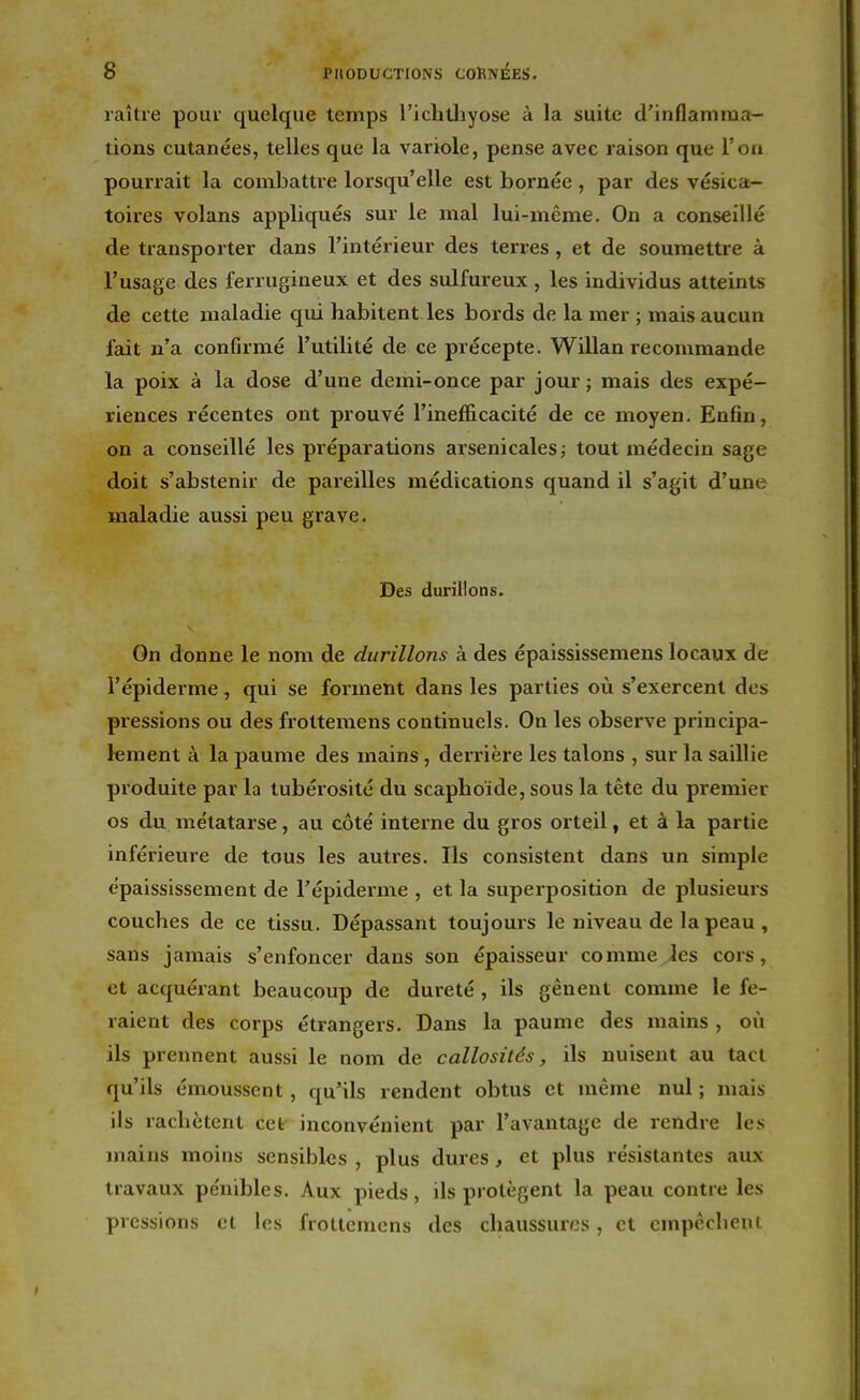 raître pour quelque temps l'ichthyose à la suite d'inflamma- tions cutanées, telles que la variole, pense avec raison que l'on pourrait la combattre lorsqu'elle est bornée , par des vésica- toires volans appliqués sur le mal lui-même. On a conseillé de transporter dans l'intérieur des terres , et de soumettre à l'usage des ferrugineux et des sulfureux , les individus atteints de cette maladie qui habitent les bords de la mer ; mais aucun fait n'a confirmé l'utilité de ce précepte. Willan recommande la poix à la dose d'une demi-once par jour; mais des expé- riences récentes ont prouvé l'inefficacité de ce moyen. Enfin, on a conseillé les préparations arsenicales; tout médecin sage doit s'abstenir de pareilles médications quand il s'agit d'une maladie aussi peu grave. Des durillons. On donne le nom de durillons à des épaississemens locaux de l'épiderme, qui se forment dans les parties où s'exercent des pressions ou des frottemens continuels. On les observe principa- lement à la paume des mains, derrière les talons , sur la saillie produite par la tubérosité du scaphoïde, sous la tête du premier os du me'tatarse, au côté interne du gros orteil, et à la partie inférieure de tous les autres. Ils consistent dans un simple épaississement de l'épiderme , et la superposition de plusieurs couches de ce tissu. Dépassant toujours le niveau de la peau , sans jamais s'enfoncer dans son épaisseur comme les cors, et acquérant beaucoup de dureté , ils gênent comme le fe- raient des corps étrangers. Dans la paume des mains , où ils prennent aussi le nom de callosités, ils nuisent au tact qu'ils émoussent, qu'ils rendent obtus et même nul ; mais ils rachètent cet inconvénient par l'avantage de rendre les mains moins sensibles, plus dures, et plus résistantes aux travaux pénibles. Aux pieds, ils protègent la peau contre les pressions et les frottemens des chaussures, et empêchent