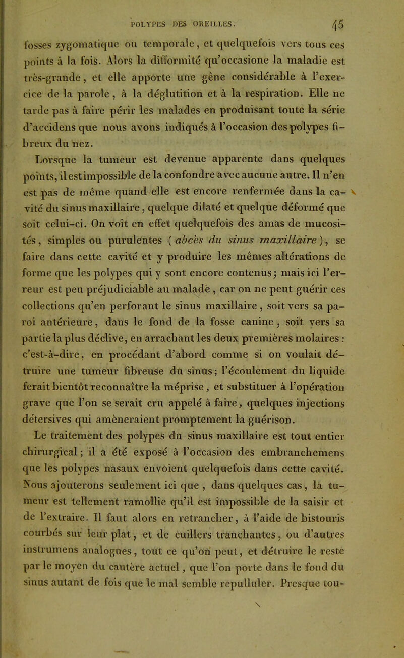 POLYPES DES OREILLES. ^5 fosses zygomatique ou temporale, et quelquefois vers tous ces points à la fois. Alors la difformité qu'occasione la maladie est très-grande, et elle apporte une gêne considérable à l'exer- cice de la parole, à la déglutition et à la respiration. Elle ne tarde pas à faire périr les malades en produisant toute la série d'accidens que nous avons indiqués à l'occasion des polypes fi- breux du nez. Lorsque la tumeur est devenue apparente dans quelques points, il est impossible de la confondre avec aucune autre. Il n'en est pas de même quand elle est encore renfermée dans la ca- vité du sinus maxillaire, quelque dilaté et quelque déformé que soit celui-ci. On voit en effet quelquefois des amas de mucosi- tés , simples ou purulentes ( abcès du sinus maxillaire ), se faire dans cette cavité et y produire les mêmes altérations de forme que les polypes qui y sont encore contenus; mais ici l'er- reur est peu préjudiciable au malade , car on ne peut guérir ces collections qu'en perforant le sinus maxillaire , soit vers sa pa- roi antérieure, dans le fond de la fosse canine ; soit vers sa partie la plus déclive, en arrachant les deux premières molaires : c'est-à-dire, en procédant d'abord comme si on voulait dé- truire une tumeur fibreuse du sinus; l'écoulement du liquide ferait bientôt reconnaître la méprise, et substituer à l'opération grave que l'on se serait cru appelé à faire, quelques injections détersives qui amèneraient promptement laguérison. Le traitement des polypes du sinus maxillaire est tout entier chirurgical ; il a été exposé à l'occasion des embranchemens que les polypes nasaux envoient quelquefois dans cette cavité. Nous ajouterons seulement ici que , dans quelques cas, la tu- meur est tellement ramollie qu'il est impossible de la saisir et de l'extraire. Il faut alors en retrancher, à l'aide de bistouris courbés sur leur plat, et de cuillers tranchantes, ou d'autres instrumens analogues, tout ce qu'on peut, et détruire le reste par le moyen du cautère actuel, que l'on porte dans le fond du sinus autant de fois que le mal semble repulluler. Presque tou-