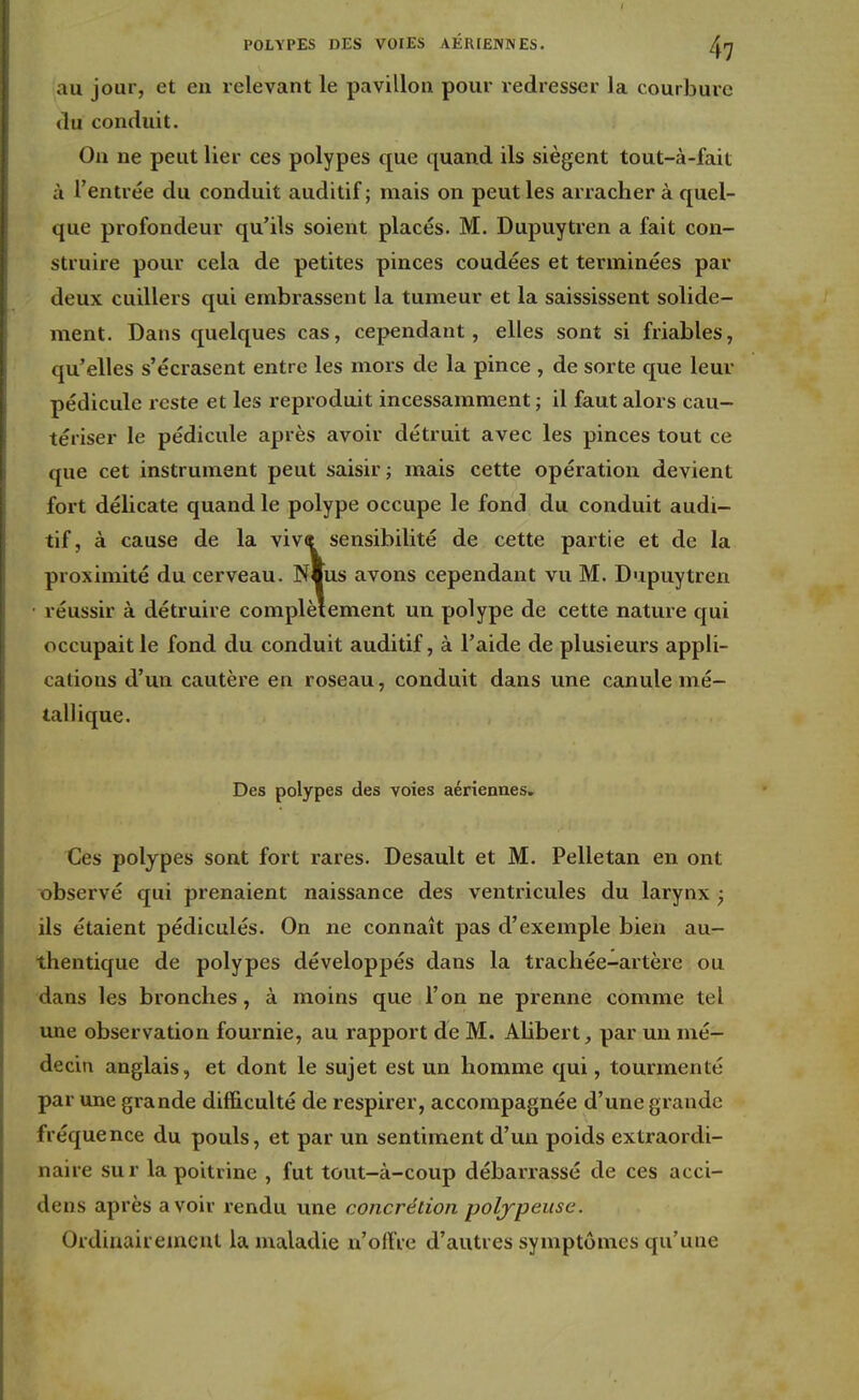 POLYPES DES VOIES AÉRIENNES. {\rj au jour, et en relevant le pavillon pour redresser la courbure du conduit. On ne peut lier ces polypes que quand ils siègent tout-à-fait à l'entrée du conduit auditif; mais on peut les arracher à quel- que profondeur qu'ils soient placés. M. Dupuytren a fait con- struire pour cela de petites pinces coudées et terminées par deux cuillers qui embrassent la tumeur et la saississent solide- ment. Dans quelques cas, cependant, elles sont si friables, qu'elles s'écrasent entre les mors de la pince , de sorte que leur pédicule reste et les reproduit incessamment ; il faut alors cau- tériser le pédicule après avoir détruit avec les pinces tout ce que cet instrument peut saisir; mais cette opération devient fort délicate quand le polype occupe le fond du conduit audi- tif, à cause de la viv« sensibilité de cette partie et de la proximité du cerveau. Nius avons cependant vu M. Dupuytren réussir à détruire complètement un polype de cette nature qui occupait le fond du conduit auditif, à l'aide de plusieurs appli- cations d'un cautère en roseau, conduit dans une canule mé- tallique. Des polypes des voies aériennes. Ces polypes sont fort rares. Desault et M. Pelletan en ont observé qui prenaient naissance des ventricules du larynx ; ils étaient pédiculés. On ne connaît pas d'exemple bien au- thentique de polypes développés dans la trachée-artère ou dans les bronches, à moins que l'on ne prenne comme tel une observation fournie, au rapport de M. Alibert, par un mé- decin anglais, et dont le sujet est un homme qui, tourmenté par une grande difficulté de respirer, accompagnée d'une grande fréquence du pouls, et par un sentiment d'un poids extraordi- naire sur la poitrine , fut tout-à-coup débarrassé de ces acci- dens après avoir rendu une concrétion polypeusc. Ordinairement la maladie n'offre d'autres symptômes qu'une