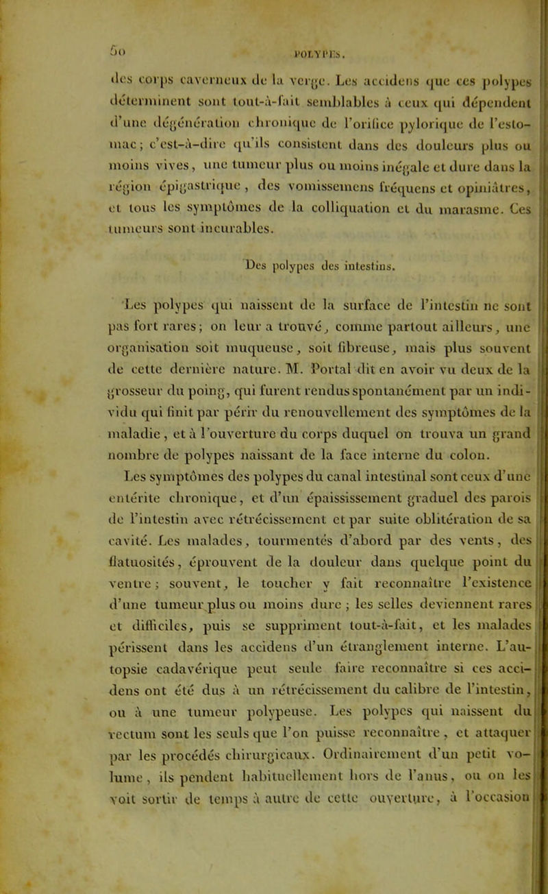 des corps caverneux de la verge. Les acudeus que ces polypes déterminent sont tout-à-fait semblables à ceux qui dépendent d'une dégénération chronique de l'orifice pylorique de l'esto- mac ; c'est-à-dire qu'ils consistent dans des douleurs plus ou moins vives, une tumeur plus ou moins inégale et dure dans la région épigastyrique, des vomissemens fréquens et opiniâtres, et tous les symptômes de la colliquation et du marasme. Ces tlimeurs sont incurables. Des polypes des intestins. Les polypes qui naissent de la surface de l'intestin ne sont pas fort rares; on leur a trouvé, comme partout ailleurs, une organisation soit muqueuse, soit fibreuse, mais plus souvent de cette dernière nature. M. Portai dit en avoir vu deux de la grosseur du poing, qui furent rendus spontanément par un indi- vidu qui finit par périr du renouvellement des symptômes de la maladie , et à l'ouverture du corps duquel on trouva un grand nombre de polypes naissant de la face interne du colon. Les symptômes des polypes du canal intestinal sont ceux d'une entérite chronique, et d'un épaississement graduel des parois de l'intestin avec rétrécissement et par suite oblitération de sa cavité. Les malades, tourmentés d'abord par des vents, des flatuosilés, éprouvent de la douleur dans quelque point du ventre; souvent, le toucher y fait reconnaître l'existence d'une tumeur plus ou moins dure ; les selles deviennent rares et difficiles, puis se suppriment tout-à-fait, et les malades périssent dans les accidens d'un étranglement interne. L'au- topsie cadavérique peut seule faire reconnaître si ces acci- dens ont été dus à un rétrécissement du calibre de l'intestin., ou à une tumeur polypeuse. Les polypes qui naissent du rectum sont les seuls que l'on puisse reconnaître , et attaquer par les procédés chirurgicaux. Ordinairement d'un petit vo- lume , ils pendent habituellement hors de l'anus, ou on les voit sortir de temps à autre de cette ouverture, à l'occasion