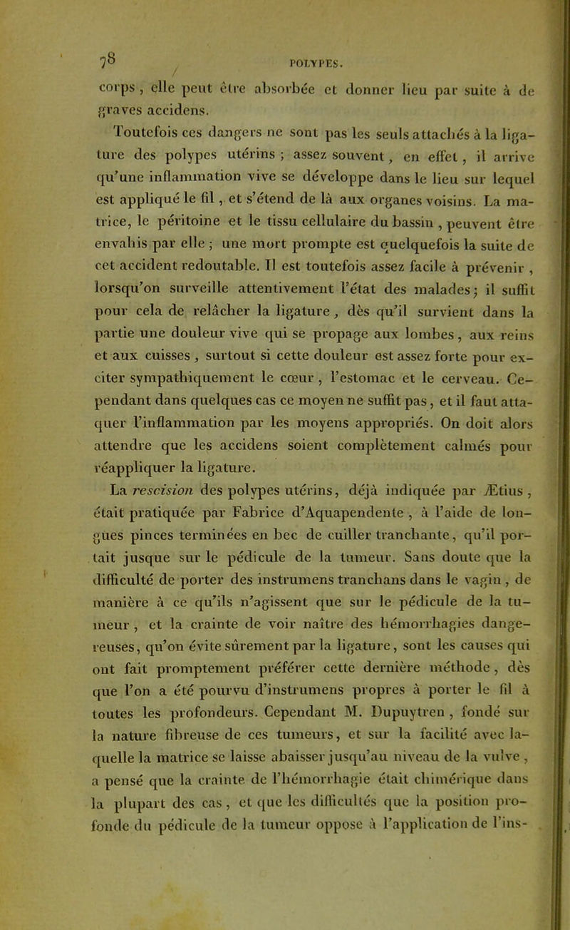 corps , elle peut être absorbée et donner lieu par suite â de graves accidens. Toutefois ces dangers ne sont pas les seuls attachés à la liga- ture des polypes utérins; assez souvent, en effet, il arrive qu'une inflammation vive se développe dans le lieu sur lequel est appliqué le fil, et s'étend de là aux organes voisins. La ma- trice, le péritoine et le tissu cellulaire du bassin , peuvent être envahis par elle ; une mort prompte est quelquefois la suite de cet accident redoutable. Il est toutefois assez facile à prévenir , lorsqu'on surveille attentivement l'état des malades; il snflii pour cela de relâcher la ligature, dès qu'il survient dans la partie une douleur vive qui se propage aux lombes, aux reins et aux cuisses , surtout si cette douleur est assez forte pour ex- citer sympathiquement le cœur , l'estomac et le cerveau. Ce- pendant dans quelques cas ce moyen ne suffit pas, et il faut atta- quer l'inflammation par les moyens appropriés. On doit alors attendre que les accidens soient complètement calmés pour réappliquer la ligature. La rescision des polypes utérins, déjà indiquée par ./Etius , était pratiquée par Fabrice d'Aquapendente , à l'aide de lon- gues pinces terminées en bec de cuiller tranchante, qu'il por- tait jusque sur le pédicule de la tumeur. Sans doute que la difficulté de porter des instrumens tranchans dans le vagin , de manière à ce qu'ils n'agissent que sur le pédicule de la tu- meur , et la crainte de voir naître des hémorrhagies dange- reuses, qu'on évite sûrement par la ligature, sont les causes qui ont fait promptement préférer cette dernière méthode , dès que l'on a été pourvu d'instrumens propres à porter le fil à toutes les profondeurs. Cependant M. Dupuytren , fondé sur la nature fibreuse de ces tumeurs, et sur la facilité avec la- quelle la matrice se laisse abaisser jusqu'au niveau de la vulve - a pensé que la crainte de l'hémorrhagie était chimérique dans la plupart des cas, et que les difficultés que la position pro- fonde du pédicule de la tumeur oppose à l'application de Tins-