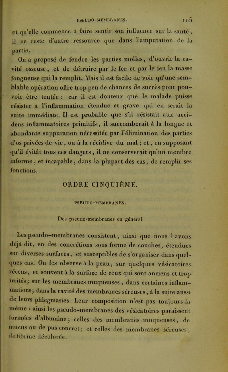 rSEUDO-MEMBRANES. I <j5 et qu'elle commence à faire sentir son influence sur la santé , il ne reste d'autre ressource que dans l'amputation de la partie. On a proposé de fendre les parties molles, d'ouvrir la ca- vité osseuse, et de détruire par le fer et par le feu la masse fongueuse qui la remplit. Mais il est facile de voir qu'une sem- blable opération offre trop peu de chances de succès pour pou- voir être tentée ; car il est douteux que le malade puisse résister à l'inflammation étendue et grave qui en serait la suite immédiate. Il est probable que s'il résistait aux acci- dens inflammatoires primitifs , il succomberait à la longue et abondante suppuration nécessitée par l'élimination des parties d'os privées de vie, ou à la récidive du mal ; et, en supposant qu'il évitât tous ces dangers, il ne conserverait qu'un membre informe, et incapable, dans la plupart des cas, de remplir ses fonctions. ORDRE CINQUIÈME. PSEUDO-MEMBRANES. Des pseudo-membranes en général Les pseudo-membranes consistent, ainsi que nous l'avons déjà dit, en des concrétions sous forme de couches, étendues sur diverses surfaces, et susceptibles de s'organiser dans quel- ques cas. On les observe à la peau, sur quelques vésicatoires récens, et souvent à la surface de ceux qui sont anciens et trop irrités ; sur les membranes muqueuses , dans certaines inflam- mations; dans la cavité des membranes séreuses, à la suite aussi de leurs phlegmasies. Leur composition n'est pas toujours la même : ainsi les pseudo-membranes des vésicatoires paraissent formées d'albumine ; celles des membranes muqueuses , de mucus ou de pus concret ; et celles des membranes séreuses, de fibrine décolorée.