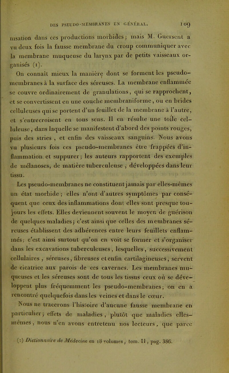 msation dans ces productions morbides; mais M. Gûèrseht a vu deux fois la fausse membrane du croup communiquer avec la membrane muqueuse du larynx par de petits vaisseaux or- ganisés (i). On connaît mieux la manière dont se forment les pseudo- membranes à la surface des séreuses. La membrane enflammée se couvre ordinairement de granulations, qui se rapprochent, et se convertissent en une couche menibraniforme, ou en brides celluleuses qui se portent d'un feuillet de la membrane à l'autre, et s'entrecroisent en tous sens. Il en résulte une toile cel- luleuse, dans laquelle se manifestent d'abord des points rouges, puis des stries , et enfin des vaisseaux sanguins. Nous avons vu plusieurs fois ces pseudo-membranes être frappées d'in- flammation et suppurer; les auteurs rapportent des exemples de mélanoses, de matière tuberculeuse , développées dans leur tissu. Les pseudo-membranes ne constituent jamais par elles-mêmes un état morbide ; elles n'ont d'autres symptômes par consé- quent que ceux des inflammations doni elles sont presque tou- jours les effets. Elles deviennent souvent le moyen de guérison de quelques maladies; c'est ainsi que celles des membranes sé- reuses établissent des adhérences entre leurs feuillets enflam- més; c'est ainsi surtout qu'on en voit se former et s'organiser dans les excavations tuberculeuses, lesquelles, successivement cellulaires , séreuses, fibreuses et enfin cartilagineuses, servent de cicatrice aux parois de ces cavernes. Les membranes mu- queuses et les séreuses sont de tous les tissus ceux où se déve- loppent plus fréquemment les pseudo-membranes; on en a rencontré quelquefois dans les veines et dans le cœur. Nous ne tracerons l'hisioire d'aucune fausse membrane en particulier; effets de maladies, plutôt que maladies elles- mêmes , nous n'en avons entretenu nos lecteurs, que parce (:) Dictionnaire de Médecine en 18 volumes , tom. Il, pag. 386.