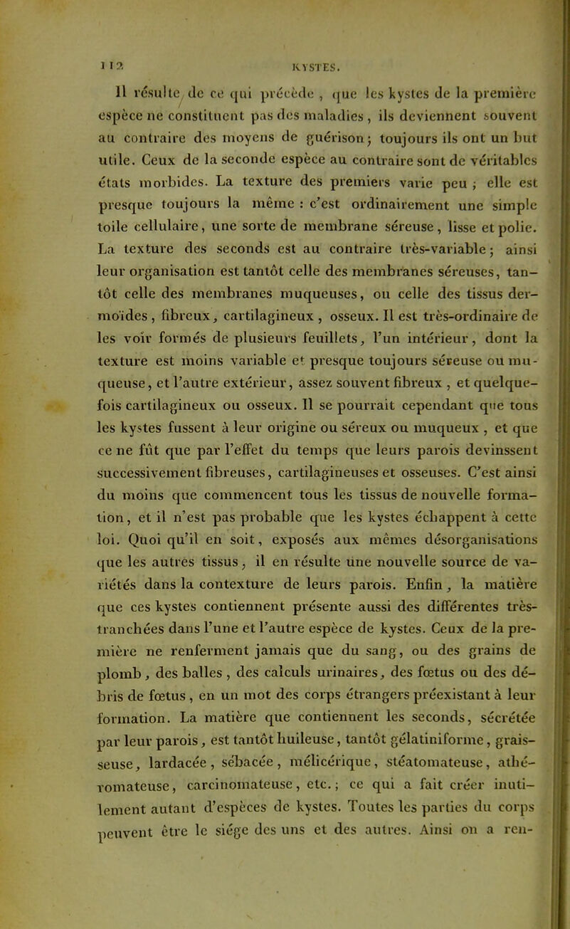 11 résulte de ce qui précède , que les kystes de la première espèce ne constituent pas des maladies , ils deviennent t.ouvent au contraire des moyens de guérison; toujours ils ont un but utile. Ceux de la seconde espèce au contraire sont de véritables états morbides. La texture des premiers varie peu ; elle est presque toujours la même : c'est ordinairement une simple toile cellulaire, une sorte de membrane séreuse, lisse et polie. La texture des seconds est au contraire très-variable ; ainsi leur organisation est tantôt celle des membranes séreuses, tan- tôt celle des membranes muqueuses, ou celle des tissus der- mo'ides, fibreux, cartilagineux, osseux. Il est très-ordinaire de les voir formés de plusieurs feuillets, l'un intérieur, dont la texture est moins variable et presque toujours séreuse ou mu- queuse, et l'autre extérieur, assez souvent fibreux , et quelque- fois cartilagineux ou osseux. Il se pourrait cependant que tous les kystes fussent à leur origine ou séreux ou muqueux , et que ce ne fût que par l'effet du temps que leurs parois devinssent successivement fibreuses, cartilagineuses et osseuses. C'est ainsi du moins que commencent tous les tissus de nouvelle forma- tion, et il n'est pas probable que les kystes éebappent à cette loi. Quoiqu'il en soit, exposés aux mêmes désorganisations que les autres tissus, il en résulte une nouvelle source de va- riétés dans la contexture de leurs parois. Enfin, la matière que ces kystes contiennent présente aussi des différentes très- Iran chées dans l'une et l'autre espèce de kystes. Ceux de la pre- mière ne renferment jamais que du sang, ou des grains de plomb, des balles , des calculs urinaires, des fœtus ou des dé- bris de fœtus , en un mot des corps étrangers préexistant à leur formation. La matière que contiennent les seconds, sécrétée par leur parois, est tantôt huileuse, tantôt gélatiniforme, grais- seuse, lardacée , sébacée, mélicérique, stéatomateuse, athé- romateuse, carcinomateuse, etc.; ce qui a fait créer inuti- lement autant d'espèces de kystes. Toutes les parties du corps peuvent être le siège des uns et des autres. Ainsi on a ren-