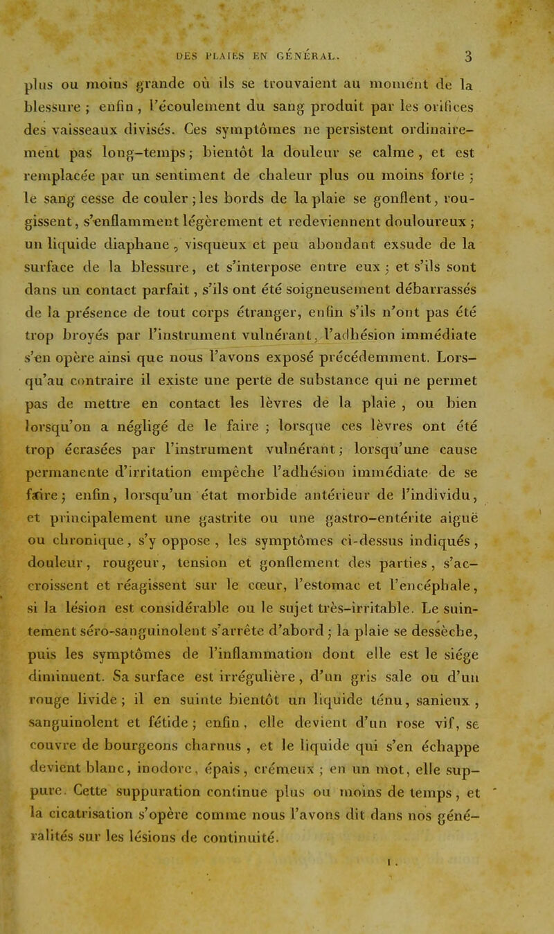 plus OU moins grande où ils se trouvaient au moment de la blessure ; enfin , l'écoulement du sang produit par les orifices des vaisseaux divisés. Ces symptômes ne persistent ordinaire- ment pas long-temps ; bientôt la douleur se calme , et est remplacée par un sentiment de chaleur plus ou moins forte ; le sang cesse de couler ; les bords de la plaie se gonflent, rou- gissent, s'«nflamment légèrement et redeviennent douloureux ; un liquide diaphane, visqueux et peu abondant exsude de la surface de la blessure, et s'interpose entre eux j et s'ils sont dans un contact parfait, s'ils ont été soigneusement débarrassés de la présence de tout corps étranger, enfin s'ils n'ont pas été trop broyés par l'instrument vulnérant, l'adhésion immédiate s'en opère ainsi que nous l'avons exposé précédemment. Lors- qu'au contraire il existe une perte de substance qui ne permet pas de mettre en contact les lèvres de la plaie , ou bien lorsqu'on a négligé de le faire ; lorsque ces lèvres ont été trop écrasées par l'instrument vulnérant ; lorsqu'une cause permanente d'irritation empêche l'adhésion immédiate de se farirej enfin, lorsqu'un état morbide antérieur de l'individu, et principalement une gastrite ou une gastro-entérite aiguë ou chronique, s'y oppose, les symptômes ci-dessus indiqués, douleur, rougeur, tension et gonflement des parties, s'ac- croissent et réagissent sur le cœur, l'estomac et l'encéphale, si la lésion est considéi'able ou le sujet très-irritable. Le suin- tement séro-sanguinolent s'arrête d'abord ; la plaie se dessèche, puis les symptômes de l'inflammation dont elle est le siège diminuent. Sa surface est irrégulière, d'un gris sale ou d'un rouge livide; il en suinte bientôt un liquide ténu, sanieux , sanguinolent et fétide ; enfin , elle devient d'un rose vif, se couvre de bourgeons charnus , et le liquide qui s'en échappe devient blanc, inodore, épais, crémeux ; en un mot, elle sup- pure. Cette suppuration continue plus ou moins de temps, et la cicatrisation s'opère comme nous l'avons dit dans nos géné- ralités sur les lésions de continuité. I.