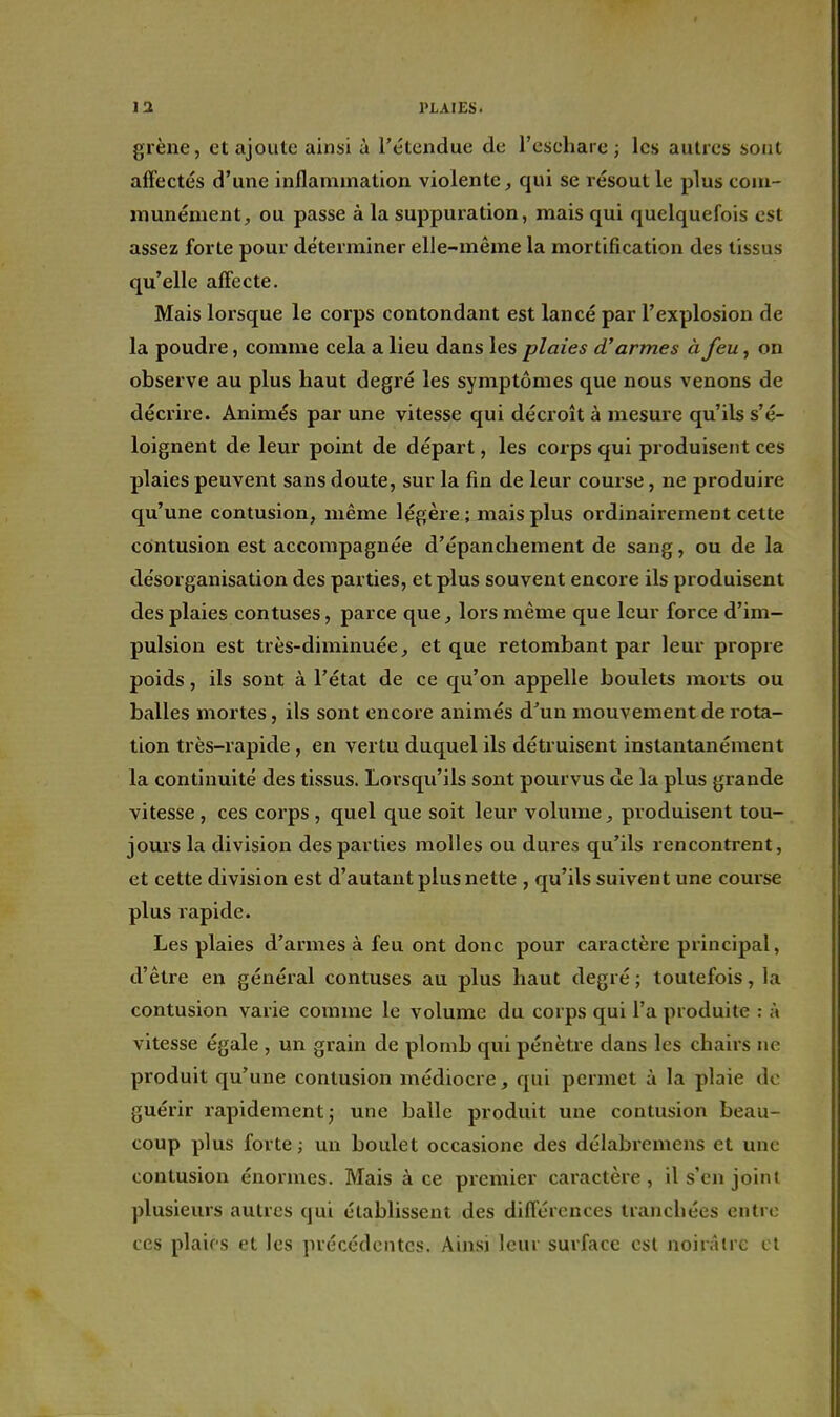 grène, et ajoute ainsi à Tétexidue de l'escharc ; les autres sont affectés d'une inflammation violente, qui se résout le plus com- munément, ou passe à la suppuration, mais qui quelquefois est assez forte pour déterminer elle-même la mortification des tissus qu'elle affecte. Mais lorsque le corps contondant est lancé par l'explosion de la poudre, comme cela a lieu dans les plaies d'armes à feu, on observe au plus haut degré les symptômes que nous venons de décrire. Animés par une vitesse qui décroît à mesure qu'ils s'é- loignent de leur point de départ, les corps qui produisent ces plaies peuvent sans doute, sur la fin de leur course, ne produire qu'une contusion, même légère ; mais plus ordinairement cette contusion est accompagnée d'épanchement de sang, ou de la désorganisation des parties, et plus souvent encore ils produisent des plaies contuses, parce que, lors même que leur force d'im- pulsion est très-diminuée, et que retombant par leur propre poids, ils sont à l'état de ce qu'on appelle boulets morts ou balles mortes, ils sont encore animés d^un mouvement de rota- tion très-rapide, en vertu duquel ils détruisent instantanément la continuité des tissus. Lorsqu'ils sont pourvus de la plus grande vitesse , ces corps , quel que soit leur volume, produisent tou- jours la division des parties molles ou dures qu'ils rencontrent, et cette division est d'autant plus nette , qu'ils suivent une course plus rapide. Les plaies d'armes à feu ont donc pour caractère principal, d'être en général contuses au plus haut degré ; toutefois, la contusion varie comme le volume du corps qui l'a produite : à vitesse égale , un grain de plomb qui pénètre dans les chairs ne produit qu'une contusion médiocre, qui permet à la plaie de guérir rapidement ^ une balle produit une contusion beau- coup plus forte ; un boulet occasione des délabremens et une contusion énormes. Mais à ce premier caractère , il s'en joint plusieurs autres qui établissent des différences tranchées entre ces plaies et les précédentes. Ainsi leur surface est noirâire cl