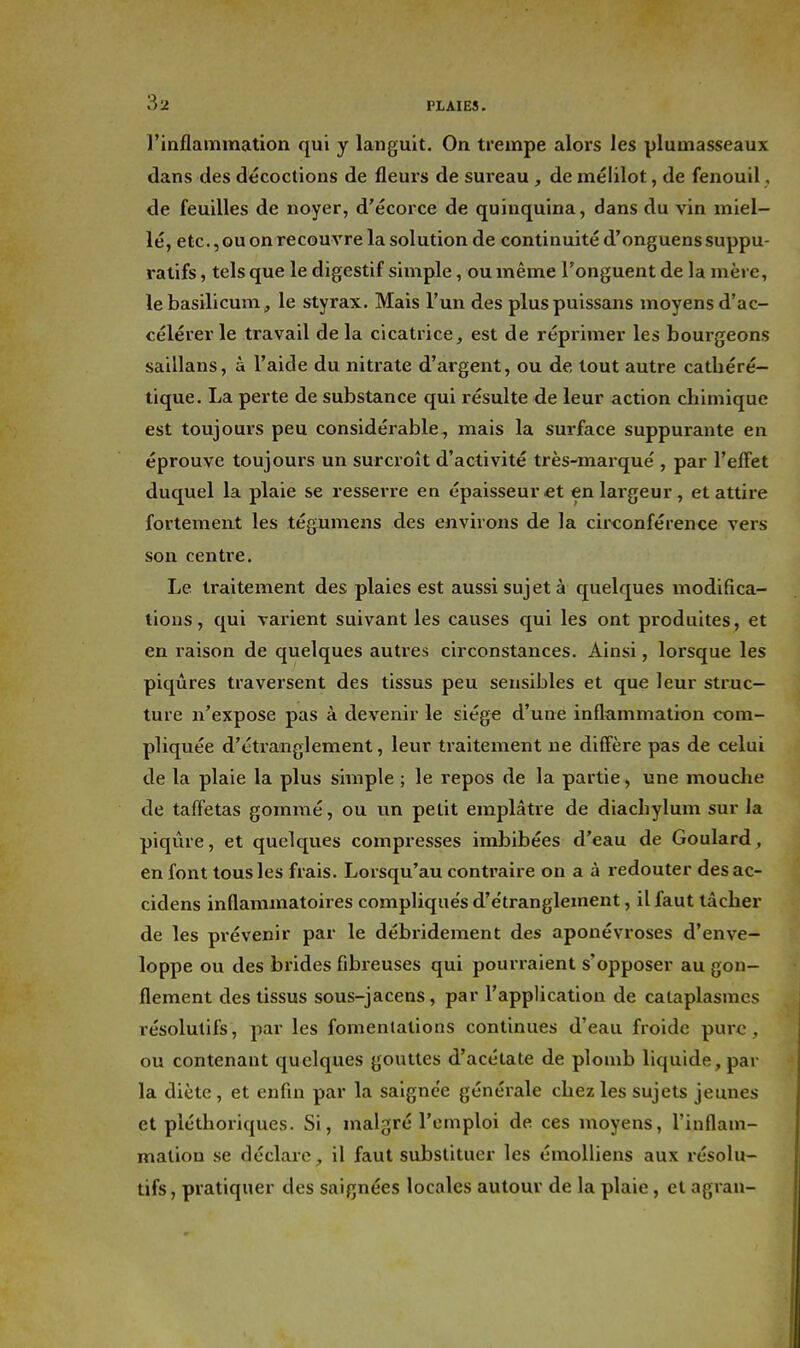 l'inflammation qui y languit. On trempe alors les plumasseaux dans des décoctions de fleurs de sureau , de mélilot, de fenouil, de feuilles de noyer, d'écorce de quinquina, dans du vin miel- lé, etc., ou on recouvre la solution de continuité d'onguenssuppu- ratifs, tels que le digestif simple, ou même l'onguent de la mère, lebasilicum, le styrax. Mais l'un des pluspuissans moyens d'ac- célérer le travail de la cicatrice, est de réprimer les bourgeons saillans, à l'aide du nitrate d'argent, ou de tout autre catUéré- tique. La perte de substance qui résulte de leur action chimique est toujours peu considérable, mais la surface suppurante en éprouve toujours un surcroît d'activité très-marqué , par l'effet duquel la plaie se resserre en épaisseur et en largeur, et attire fortement les tégumens des environs de la circonférence vers son centre. Le traitement des plaies est aussi sujet à quelques modifica- tions, qui varient suivant les causes qui les ont produites, et en raison de quelques autres circonstances. Ainsi, lorsque les piqûres traversent des tissus peu sensibles et que leur struc- ture n'expose pas à devenir le siég€ d'une inflammation com- pliquée d'étranglement, leur traitement ne diffère pas de celui de la plaie la plus simple ; le repos de la partie, une mouche de taffetas gommé, ou un petit emplâtre de diachylum sur la piqûre, et quelques compresses imbibées d'eau de Goulard, en font tous les frais. Lorsqu'au contraire on a à redouter desac- cidens inflammatoires compliqués d'étranglement, il faut tâcher de les prévenir par le débridement des aponévroses d'enve- loppe ou des brides fibreuses qui pourraient s'opposer au gon- flement des tissus sous-jacens, par l'application de cataplasmes résolutifs, par les fomentations continues d'eau froide pure, ou contenant quelques gouttes d'acétate de plomb liquide, par la diète, et enfin par la saignée générale chez les sujets jeunes et pléthoriques. Si, malgré l'emploi de ces moyens, l'inflam- mation se déclare, il faut substituer les émoUiens aux résolu- tifs , pratiquer des saignées locales autour de la plaie, et agrau-