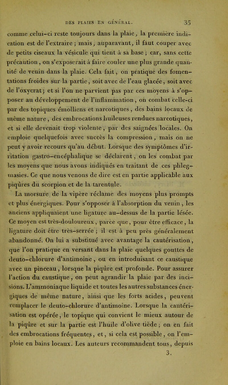 comme celui-ci reste toujours dans la plaie, la première indi- cation est de l'extraire ; mais, auparavant, il faut couper avec de petits ciseaux la vésicule qui tient à sa base ; car, sans cette précaution, on s'exposerait à faire couler une plus grande quan- tité de venin dans la plaie. Cela fait, on pratique des fomen- tations froides sur la partie, soit avec de l'eau glacée, soit avec de l'oxycrat^ et si l'on ne parvient pas par ces moyens à s'op- poser au développement de l'inflammation, on combat celle-ci par des topiques émoUiens et narcotiques , des bains locaux de même nature , des embrocations huileuses rendues narcotiques, €t si elle devenait trop violente, par des saignées locales. On emploie quelquefois avec succès la compression, mais on ne peut y avoir recours qu'au début. Lorsque des symptômes d'ir- ritation gastro-encéphalique se déclarent, on les combat par les moyens que nous avons indiqués en traitant de ces phleg— masies. Ce que nous venons de dire est en partie applicable aux piqûres du scorpion et de la tarentule. La morsure de la vipère réclame des moyens plus prompts et plus énergiques. Pour s'opposer à l'absorption du venin , les anciens appliquaient une ligature au-dessus de la partie lésée. Ce moyen est très-douloureux, parce que, pour être efficace , la ligature doit être très-serrée ; il est à peu près généralement abandonné. On lui a substitué avec avantage la cautérisation, que l'on pratique en versant dans la plaie quelques gouttes de deuto-chlorure d'antimoine, ou en introduisant ce caustique avec un pinceau, lorsque la piqûre est profonde. Pour assurer l'action du caustique , on peut agrandir la plaie par des inci- sions. L'ammoniaque liquide et toutes les autres substances éner- giques de même nature, ainsi que les forts acides, peuvent remplacer le deuto-chlorure d'antimoine. Lorsque la cautéri- sation est opérée, le topique qui convient le mieux autour de la piqûre et sur la partie est l'huile d'olive tiède ; on en fait des embrocations fréquentes, et, si cela est possible , on l'em- ploie en bains locaux. Les auteurs recommandent tous, depuis 3.