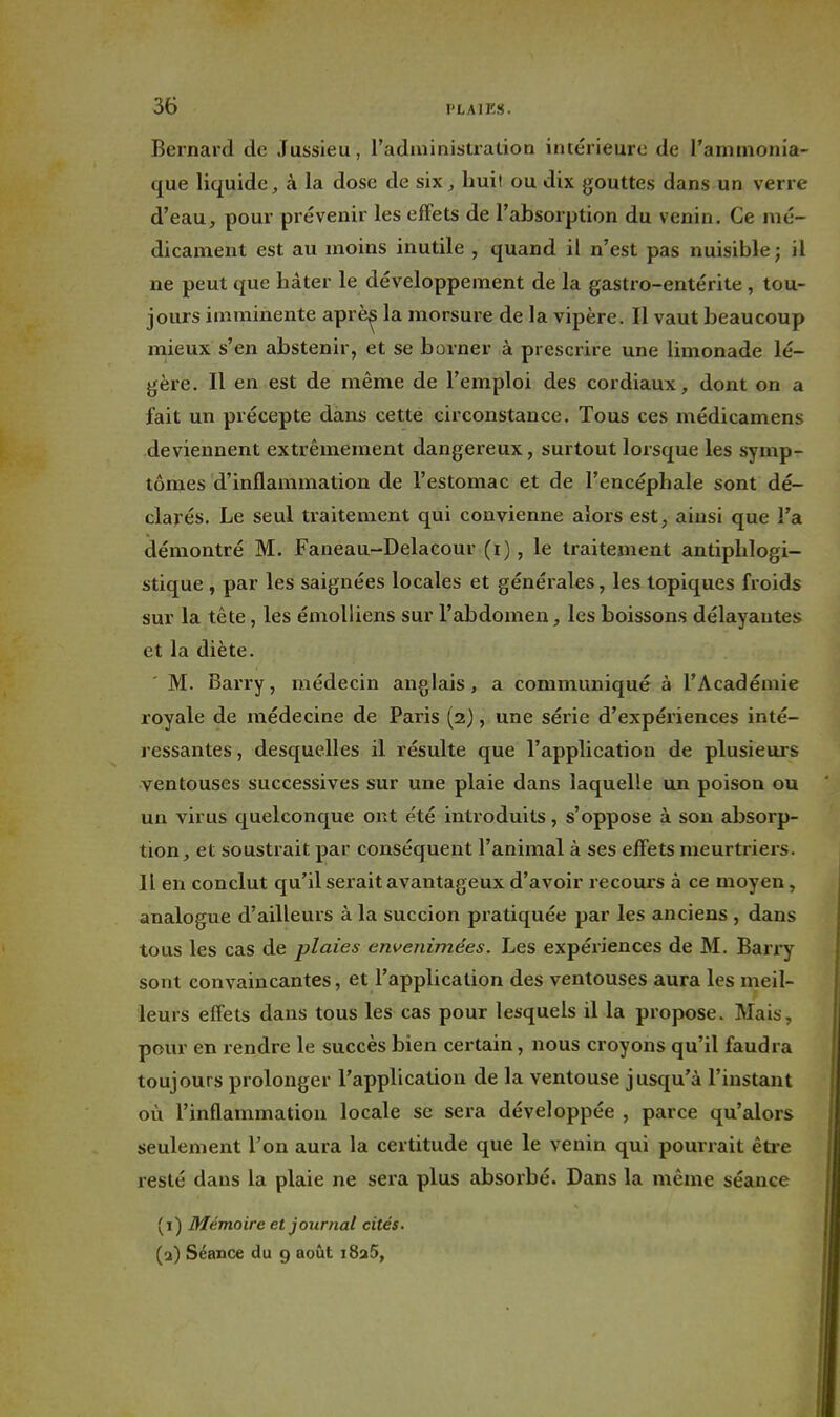 Bernard de Jussieu, l'adininistration intérieure de l'ammonia- que liquide, à la dose de six, huit ou dix gouttes dans un verre d'eau, pour prévenir les efFets de l'absorption du venin. Ce mé- dicament est au moins inutile , quand il n'est pas nuisible ; il ne peut que hâter le développement de la gastro-entérite , tou- jours imminente aprè^ la morsure de la vipère. Il vaut beaucoup mieux s'en abstenir, et se borner à prescrire une limonade lé- gère. Il en est de même de l'emploi des cordiaux, dont on a fait un précepte dans cette circonstance. Tous ces médicamens deviennent extrêmement dangereux, surtout lorsque les symp- tômes d'inflammation de l'estomac et de l'encéphale sont dé- clarés. Le seul traitement qui convienne alors est, ainsi que l'a démontré M. Faneau-Delacour (i), le traitement antiphlogi- stique , par les saignées locales et générales, les topiques froids sur la tête, les émolliens sur l'abdomen, les boissons délayantes et la diète. M. Barry, médecin anglais, a communiqué à l'Académie royale de médecine de Paris (2), une série d'expériences inté- ressantes , desquelles il résulte que l'application de plusieurs ventouses successives sur une plaie dans laquelle un poison ou un virus quelconque ont été introduits, s'oppose à son absorp- tion, et soustrait par conséquent l'animal à ses efFets meurtriers. Il en conclut qu'il serait avantageux d'avoir recours à ce moyen, analogue d'ailleurs à la succion pratiquée par les anciens , dans tous les cas de plaies envenimées. Les expériences de M. Barry sont convaincantes, et l'application des ventouses aura les meil- leurs effets dans tous les cas pour lesquels il la propose. Mais, pour en rendre le succès bien certain, nous croyons qu'il faudra toujours prolonger l'application de la ventouse jusqu'à l'instant où l'inflammation locale se sera développée , parce qu'alors seulement l'on aura la certitude que le venin qui pourrait êtie resté dans la plaie ne sera plus absorbé. Dans la mênie séance (1) Mémoire et journal cités. (a) Séance du 9 août i8a5,