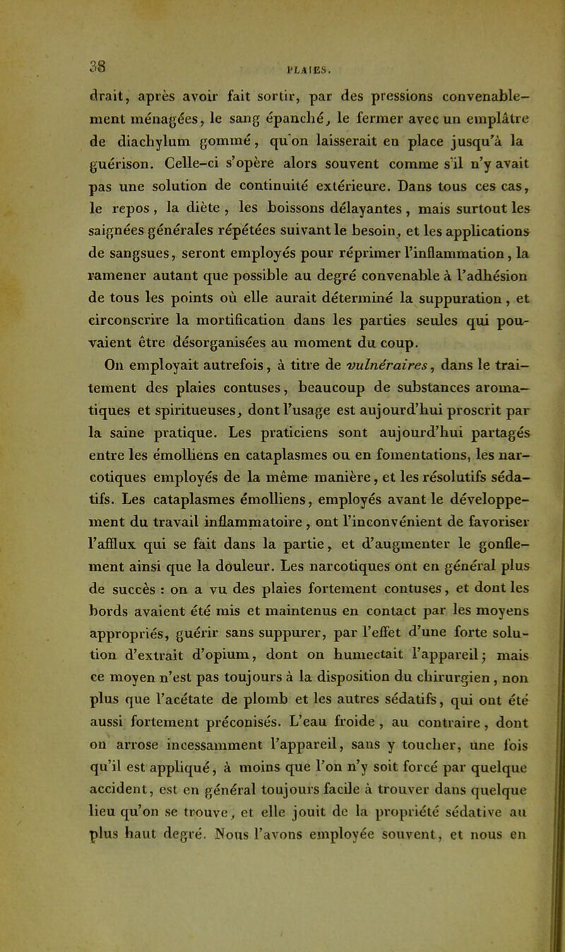 drait, après avoir fait sortir, par des pressions convenable- ment ménagées, le sang épanché^ le fermer avec un emplâtre de diachylum gommé, qu'on laisserait en place jusqu'à la guérison. Celle-ci s'opère alors souvent comme sïl n'y avait pas une solution de continuité extérieure. Dans tous ces cas, le repos , la diète , les boissons délayantes , mais surtout les saignées générales répétées suivant le besoin, et les applications de sangsues, seront employés pour réprimer l'inflammation, la ramener autant que possible au degré convenable à l'adhésion de tous les points où elle aurait déterminé la suppuration, et circonscrire la mortification dans les parties seules qui pou- vaient être désorganisées au moment du coup. On employait autrefois, à titre de vulnéraires, dans le trai- tement des plaies contuses, beaucoup de substances aroma- tiques et spiritueuses, dont l'usage est aujourd'hui proscrit par la saine pratique. Les praticiens sont aujourd'hui partagés entre les émolhens en cataplasmes ou en fomentations, les nar- cotiques employés de la même manière, et les résolutifs séda- tifs. Les cataplasmes émolliens, employés avant le développe- ment du travail inflamnaatoire , ont l'inconvénient de favoriser l'afflux qui se fait dans la partie, et d'augmenter le gonfle- ment ainsi que la dôuleur. Les narcotiques ont en généial plus de succès : on a vu des plaies fortement contuses, et dont les bords avaient été rais et maintenus en contact par les moyens appropriés, guérir sans suppmer, par l'effet d'une forte solu- tion d'extrait d'opium, dont on humectait l'appareil, mais ce moyen n'est pas toujours à la disposition du chirurgien, non plus que l'acétate de plomb et les autres sédatifs, qui ont été aussi fortement préconisés. L'eau froide, au contraire, dont on arrose incessamment l'appareil, sans y toucher, une fois qu'il est appliqué, à moins que l'on n'y soit forcé par quelque accident, est en général toujours facile à trouver dans quelque lieu qu'on se trouve, et elle jouit de la pi-opriété sédative au plus haut degré. Nous l'avons employée souvent, et nous en