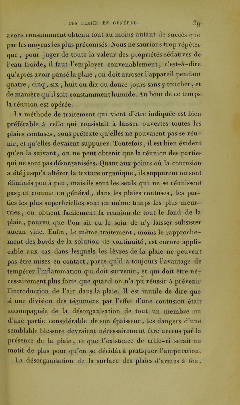 avons constauiiiient obtenu tout au moins autant de succès que par les moyens les plus préconisés. Nous ne saurions trop répéter que , pour juger de toute la valeur des propriétés sédatives de l'eau froide, il faut l'employer convenablement, c'est-à-dire qu'après avoir pansé la plaie , on doit arroser l'appareil pendant quatre , cinq, six , huit ou dix ou douze jouis sans y toucher, et de manière qu'il soit constamment humide. Au bout de ce temps la réunion est opérée. La méthode de traitement qui vient d'être indiquée est bien préférable à celle qui consistait à laisser ouvertes toutes les plaies contuses, sous prétexte qu'elles ne pouvaient pas se réu- nir, et qu'elles devaient suppurer. Toutefois, il est bien évident qu'en la suivant, on ne peut obtenir que la réunion des parties qui ne sont pas désorganisées. Quant aux points où la contusion a été jusqu'à altérer la texture organique, ils suppurent ou sont éliminés peu à peu , mais ils sont les seuls qui ne se réunissent pasj et comme en général, dans les plaies contuses, les par- ties les plus superficielles sont en même temps les plus meur- tries , on obtient facilement la réunion de tout le fond de la plaie, pourvu que l'on ait eu le soin de n'y laisser subsister aucun vide. Enfin, le même traitement, moins le rapproche- ment des bords de la solution de continuité, est encore appli- cable aux cas dans lesquels les lèvres de la plaie ne peuvent pas être mises en contact, parce qu'il a toujours l'avantage de tempérer l'inflammation qui doit survenir, et qui doit être né- cessairement plus forte que quand on n'a pu réussir à prévenir l'introduction de l'air dans la plaie. Il est inutile de dire que si une division des tégumens par l'effet d'une contusion était accompagnée de la désorganisation de tout un membre ou dune partie considérable de son épaisseur, les dangers d'une semblable blessure devraient nécessairement être accrus par la présence de la piaie, et que l'existence de celle-ci serait un motif de plus pour qu'on se décidât à pratiquer l'amputation. La désorganisation de la surface des plaies d'armes à feu .