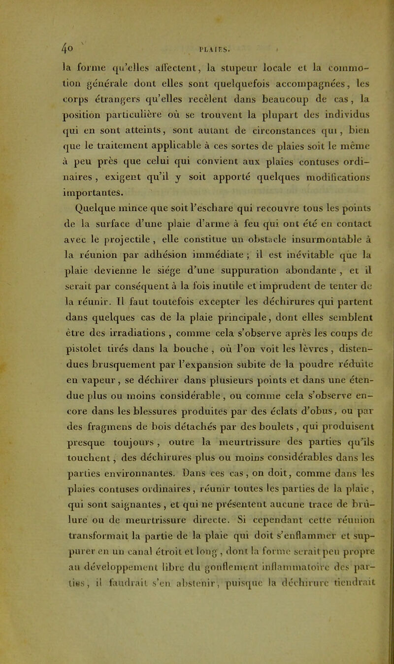 la forme qu'elles alFectent, la stupeur locale et la commo- tion générale dont elles sont quelquefois accompagnées, les corps étrangers qu'elles recèlent dans beaucoup de cas, la position particulière où se trouvent la plupart des individus qui en sont atteints, sont autant de circonstances qui, bien que le traitement applicable à ces sortes de plaies soit le même à peu près que celui qui convient aux plaies contuses ordi- naires , exigent qu'il y soit apporté quelques modifications importantes. Quelque mince que soit l'eschare qui recouvre tous les points de la surface d'une plaie d'arme à feu qui ont été en contact avec le projectile , elle constitue un obstncle insurmontable à la réunion par adhésion immédiate ; il est inévitable que la plaie devienne le siège d'une suppuration abondante , et il serait par conséquent à la fois inutile et imprudent de tenter de la réunir. Il faut toutefois excepter les déchirures qui partent dans quelques cas de la plaie principale, dont elles semblent être des irradiations , comme cela s'observe après les coups de pistolet tirés dans la bouche , où l'on voit les lèvres, disten- dues brusquement par l'expansion subite de la poudre réduite en vapeur, se déchirer dans plusieurs points et dans une éten- due plus ou moins considérable, ou comme cela s'observe en- core dans les blessures produites par des éclats d'obus, ou par des fragmens de bois détachés par des boulets , qui produisent presque toujours , outre la meurtrissure des parties qu'ils touchent, des déchirures plus ou moins considérables dans les parties environnantes. Dans ces cas, on doit, comme dans les plaies contuses ordinaires , réunir toutes les parties de la plaie , qui sont saignantes , et qui ne présentent aucune trace de brû- lure ou de meurtrissure directe. Si cependant cette réunion transformait la partie de la plaie qui doit s'enflammer et sup- purer en un canal étroit et long , dont la forme serait peu propre au développement libre du gonflement inflammatoire des par- lies , il faudrait s'en abstenir, puisque la déchirure tiendrait