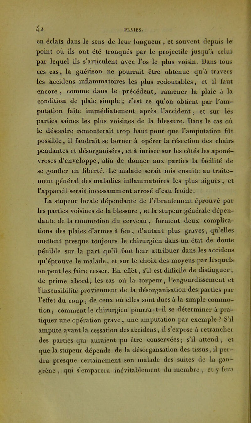 en éclats dans le sens de leur longueur, et souvent depuis le point où ils ont été tronqués par le projectile jusqu'à celui par lequel ils s'articulent avec l'os le plus voisin. Dans tous ces cas, la guérison ne pourrait être obtenue qu'à travers les accidens inflammatoires les plus redoutables, et il faut encore , comme dans le précédent, ramener la plaie à la condition de plaie simple ; c'est ce qu'on obtient par l'am- putation faite immédiatement après l'accident, et sur les parties saines les plus voisines de la blessure. Dans le cas où le désordre remonterait trop haut pour que l'amputation fût possible, il faudrait se borner à opérer la résection des chairs pendantes et désorganisées, et à inciser sur les côtés les aponé- vroses d'enveloppe, afin de donner aux parties la facilité de se gonfler en liberté. Le malade serait mis ensuite au traite- ment général des maladies inflammatoires les plus aiguës, et l'appareil serait incessamment arrosé d'eau froide. La stupeur locale dépendante de l'ébranlement éprouvé par les parties voisines de la blessure , et la stupeur générale dépen- dante de la commotion du cerveau, forment deux complica- tions des plaies d'armes à feu, d'autant plus graves, qu'elles mettent presque toujours le chirurgien dans un état de doute pénible sur la part qu'il faut leur attribuer dans les accidens qu'éprouve le malade, et sur le choix des moyens par lesquels on peut les faire cesser. En effet, s'il est difficile de distinguer, de prime abord, les cas où la torpeur, l'engourdissement et l'insensibilité proviennent de la désorganisation des parties par l'effet du coup , de ceux où elles sont dues à la simple commo- tion , comment le chirurgien pourra-t-il se déterminer à pra- tiquer une opération grave, une amputation par exemple ? S'il ampute avant la cessation des accidens, il s'expose à retrancher des parties qui auraient pu être conservées ; s'il attend , et que la stupeur dépende de la désorgansation des tissus, il per- dra presque certainement son malade des suites de la gan- grène , qui s'emparera inévitablement du membre , et y fera