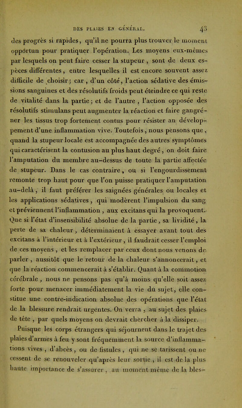 des progrès si rapides, qu'il ne pourra plus trouver le moment oppdrtun pour pratiquer l'opération. Les moyens eux-mêmes par lesquels on peut faire cesser la stupeur , sont de deux es- pèces différentes, entre lesquelles il est encore souvent assez difficile de choisir; car , d'un côté, l'action sédative des émis- sions sanguines et des résolutifs froids peut éteindre ce qui reste de vitalité dans la partie ; et de l'autre , l'action opposée des résolutifs stiraulans peut augmenter la réaction et faire gangré- ner les tissus trop fortement contus pour résister an dévelop- pement d'une inflammation vive. Toutefois, nous pensons que , quand la stupeur locale est accompagnée des autres symptômes qui caractérisent la contusion au plus haut degré, on doit faire l'amputation du membre au-dessus de toute la partie affectée de stupeur. Dans le cas contraire, ou si l'engourdissement remonte trop haut pour que l'on puisse pratiquer l'amputation au-delà, il faut préférer les saignées générales ou locales et les applications sédatives, qui modèrent l'impulsion du sang et préviennent l'inflammation , aux excitans qui la provoquent. Que si l'état d'insensibilité alisolue de la partie, sa lividité , la perte de sa chaleur, déterminaient à essayer avant tout des excitans à l'intérieur et à l'extérieur, il faudrait cesser l'emploi de ces moyens , et les remplacer par ceux dont nous venons dé- parier , aussitôt que le retour de la chaleur s'annoncerait, et que la réaction commencerait à s'étabhr. Quant à la commotion cérébrale, nous ne pensons pas qu'à moins qu'elle soit assez forte pour menacer immédiatement la vie du sujet, elle con- stitue une contre-indication absolue des opérations que l'état de la blessure rendrait urgentes. On verra , au sujet des plaies de tête , par quels moyens on devrait chercher à la dissiper. Puisque les corps étrangers qui séjournent dans le trajet des plaies d'armes à feu y sont fréquemment la source d'inflamma- tions vives , d'abcès , ou de fistules , qui ne se tarissent ou ne cessent de se renouveler qu'après leur sortie , il est de la plus- haute importance de s'assurer , au moment même de la bles-