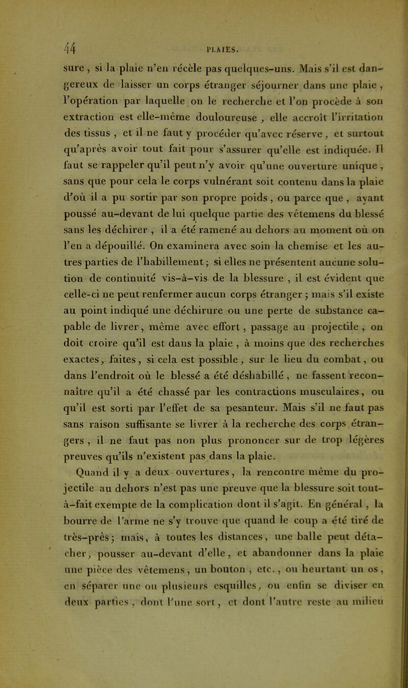 sure , si la plaie n'en récèle pas quelques-uns. Mais s'il est dan- gereux de laisser un corps étranger séjourner dans une plaie , l'opération par laquelle on le recherche et l'on procède à son extraction est elle-même douloureuse , elle accroît l'irritation des tissus , et il ne faut y procéder qu'avec réserve, et surtout qu'après avoir tout fait pour s'assurer qu'elle est indiquée. Il faut se rappeler qu'il peut n'y avoir qu'une ouverture unique , sans que pour cela le corps vulnérant soit contenu dans la plaie d'où il a pu sortir par son propre poids , ou parce que , ayant poussé au-devant de lui quelque partie des vêtemens du blessé sans les déchirer , il a été ramené au dehors au moment où on l'en a dépouillé. On examinera avec soin la chemise et les au- tres parties de l'habillement ; si elles ne présentent aucune solu- tion de continuité vis-à-vis de la blessure , il est évident que celle-ci ne peut renfermer aucun corps étranger j mais s'il existe au point indiqué une déchirure ou une perte de substance ca- pable de livrer, même avec effort, passage au projectile , on doit croire qu'il est dans la plaie , à moins que des recherches exactes, faites, si cela est possible, sur le lieu du combat, ou dans l'endroit où le blessé a été déshabillé , ne fassent recon- naître qu'il a été chassé par les contractions musculaires, ou qu'il est sorti par l'effet de sa pesanteur. Mais s'il ne faut pas sans raison suffisante se livrer à la recherche des corps étran- gers , il ne faut pas non plus prononcer sur de trop légères preuves qu'ils n'existent pas dans la plaie. Quand il y a deux ouvertures, la rencontre même du pro- jectile au dehors n'est pas une preuve que la blessure soit tout- à-fait exempte de la complication dont il s'agit. En général, la bourre de l'arme ne s'y trouve que quand le coup a été tiré de très-prèsj mais, à toutes les distances, une balle peut déta- cher, pousser au-devant d'elle, et abandonner dans la plaie une pièce des vêtemens, un bouton , etc., ou heurtant un os, en séparer une ou plusieurs esquilles, ou enfin se diviser en deux parties , dont Tune sort, et dont l'autre reste au milieu