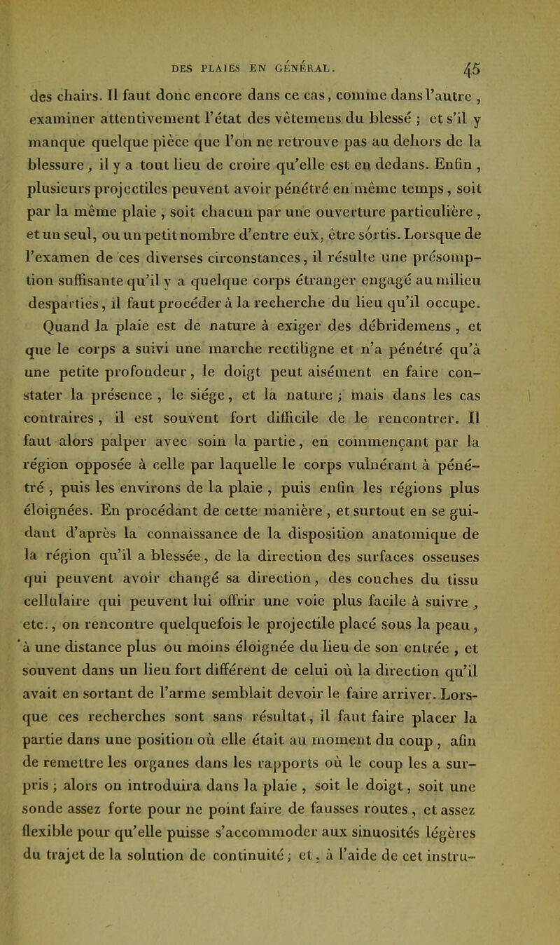 des chairs. Il faut donc encore dans ce cas, comme dans l'autre , examiner attentivement l'état des vêtemens du blessé ; et s'il y manque quelque pièce que l'on ne retrouve pas au dehors de la blessure , il y a tout lieu de croire qu'elle est en. dedans. Enfin , plusieurs projectiles peuvent avoir pénétré en même temps, soit par la même plaie , soit chacun par une ouverture particulière , et un seul, ou un petit nombre d'entre eux, être sortis. Lorsque de l'examen de ces diverses circonstances, il résulte une présomp- tion suffisante qu'il y a quelque corps étranger engagé au milieu desparties, il faut procéder à la recherche du lieu qu'il occupe. Quand la plaie est de nature à exiger des débridemens , et que le corps a suivi une marche rectiligne et n'a pénétré qu'à une petite profondeur, le doigt peut aisément en faire con- stater la présence , le siège, et la nature i mais dans les cas contraires, il est souvent fort difficile de le rencontrer. Il faut alors palper avec soin la partie, en commençant par la région opposée à celle par laquelle le corps vulnérant à péné- tré , puis les environs de la plaie , puis enfin les régions plus éloignées. En procédant de cette manière , et surtout en se gui- dant d'après la connaissance de la disposition anatomique de la région qu'il a blessée, de la direction des surfaces osseuses qui peuvent avoir changé sa direction, des couches du tissu cellulaire qui peuvent lui offrir une voie plus facile à suivre , etc., on rencontre quelquefois le projectile placé sous la peau, à une distance plus ou moins éloignée du lieu de son entrée , et souvent dans un lieu fort différent de celui où la direction qu'il avait en sortant de l'arme semblait devoir le faire arriver. Lors- que ces recherches sont sans résultat, il faut faire placer la partie dans une position où elle était au moment du coup , afin de remettre les organes dans les rapports où le coup les a sur- pris ; alors on introduira dans la plaie , soit le doigt, soit une sonde assez forte pour ne point faire de fausses routes , et assez flexible pour qu'elle puisse s'accommoder aux sinuosités légères du trajet de la solution de continuité ; et. à l'aide de cet instru-