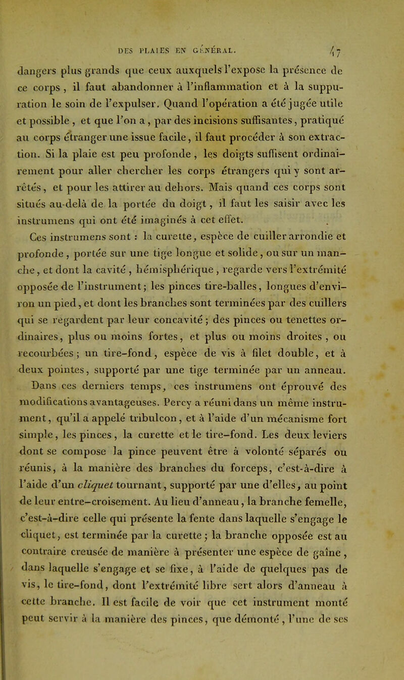 DKS l'LAIES EN Gi'kÉRAL. ^7 dangers plus grands que ceux auxquels l'expose la présence de ce corps , il faut abandonner à l'inflammation et à la suppu- ration le soin de l'expulser. Quand l'opération a été jugée utile et possible , et que l'on a, par des incisions suffisantes, pratiqué au corps étranger une issue facile, il faut procéder à son extrac- tion. Si la plaie est peu profonde , les doigts suffisent ordinai- rement pour aller chercher les corps étrangers qui y sont ar- rêtés, et pour les attirer au dehors. Mais quand ces corps sont situés au-delà de la portée du doigt, il faut les saisir avec les instrumens qui ont été imaginés à cet effet. Ces instrumens sont : la curette, espèce de cuiller arrondie et profonde , portée sur une tige longue et solide, ou sur un man- che , et dont la cavité , hémisphérique , regarde vers l'extrémité opposée de l'instrument ; les pinces tire-balles, longues d'envi- ron un pied, et dont les branches sont terminées par des cuillers qui se regardent par leur concavité ; des pinces ou tenettes or- dinaires , plus ou moins fortes, et plus ou moins droites , ou recourbées ; un tire-fond, espèce de vis à filet double, et à deux pointes, supporté par une tige terminée par un anneau. Dans ces derniers temps, ces instrumens ont éprouvé des modifications avantageuses. Percy a réuni dans un même instru- ment , qu'il a appelé tribulcon, et à l'aide d'un mécanisme fort simple, les pinces , la curette et le tire-fond. Les deux leviers dont se compose la pince peuvent être à volonté séparés ou léunis, à la manière des branches du forceps, c'est-à-dire à l'aide d'un cZz^i/ei tournant, supporté par une d'elles, au point de leur entre-croisement. Au lieu d'anneau, la branche femelle, c'est-à-dire celle qui présente la fente dans laquelle s'engage le cliquet, est terminée par la curette} la branche opposée est au contraire creusée de manière à présenter une espèce de gaîne , / dans laquelle s'engage et se fixe, à l'aide de quelques pas de vis, le tire-fond, dont l'extrémité libre sert alors d'anneau à cette branche. Il est facile de voir que cet instrument monté peut servir à la manière des pinces, que démonté , l'une de ses