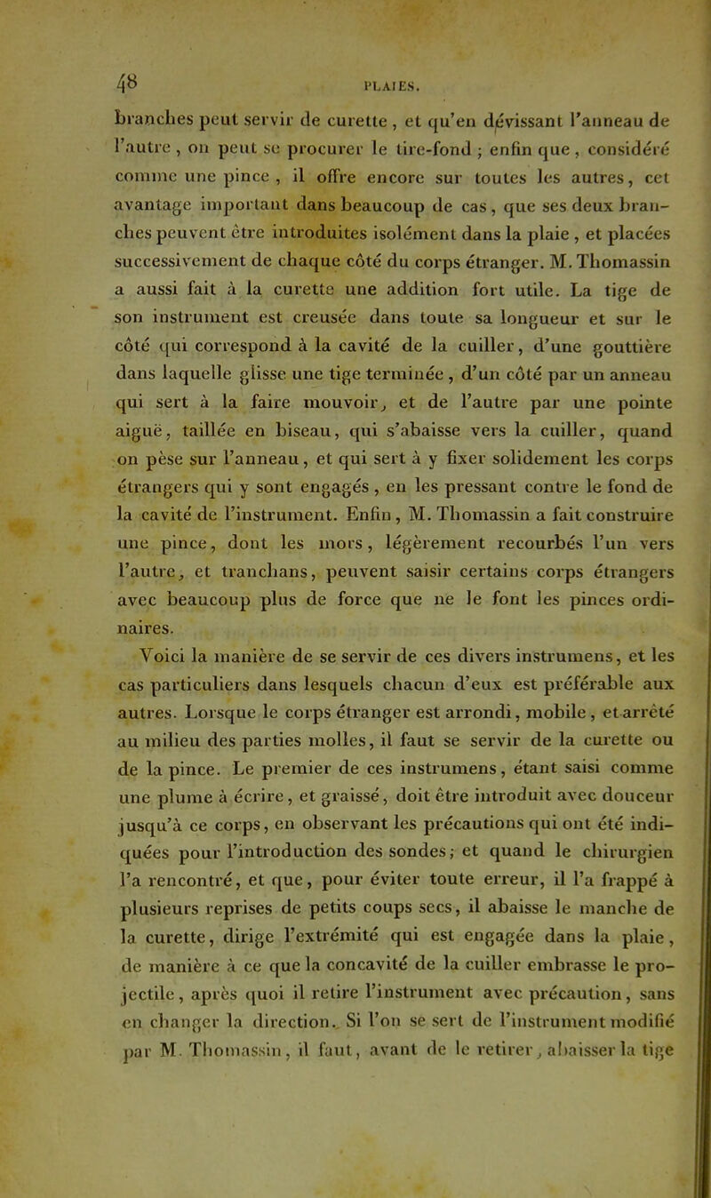 branches peut sei vir de curette , et qu'en d|évissant l'anneau de l'autre , on peut se procurer le tire-fond ; enfin que , considéré comme une pince , il offre encore sur toutes les autres, cet avantage imporlaut dans beaucoup de cas, que ses deux bran- dies peuvent être introduites isolément dans la plaie , et placées successivement de chaque côté du corps étranger. M. ïhomassin a aussi fait à la curette une addition fort utile. La tige de son instrument est creusée dans toute sa longueur' et sur le côté qui correspond à la cavité de la cuiller, d'une gouttière dans laquelle glisse une tige terminée , d'un côté par un anneau qui sert à la faire mouvoir^ et de l'autre par une pointe aiguë, taillée en biseau, qui s'abaisse vers la cuiller, quand on pèse sur l'anneau, et qui sert à y fixer solidement les corps étrangers qui y sont engagés , en les pressant contre le fond de la cavité de l'instrument. Enfin, M. Thomassin a fait construire une pince, dont les mors, légèrement recourbés l'un vers l'autre, et tranchans, peuvent saisir certains corps étrangers avec beaucoup plus de force que ne le font les pinces ordi- naires. Voici la manière de se servir de ces divers instrumens, et les cas particuliers dans lesquels chacun d'eux est préférable aux autres. Lorsque le corps éti'anger est arrondi, mobile , et arrêté au milieu des parties molles, il faut se servir de la curette ou de la pince. Le premier de ces instrumens, étant saisi comme une plume à écrire, et graissé, doit être introduit avec douceur jusqu'à ce corps, en observant les précautions qui ont été indi- quées pour l'introduction des sondes; et quand le chirurgien l'a rencontré, et que, pour éviter toute erreur, il l'a frappé à plusieurs reprises de petits coups secs, il abaisse le manche de la curette, dirige l'extrémité qui est engagée dans la plaie, de manière à ce que la concavité de la cuiller embrasse le pro- jectile , après quoi il retire l'instrument avec précaution, sans en changer la direction.. Si l'on se sert de l'instrument modifié