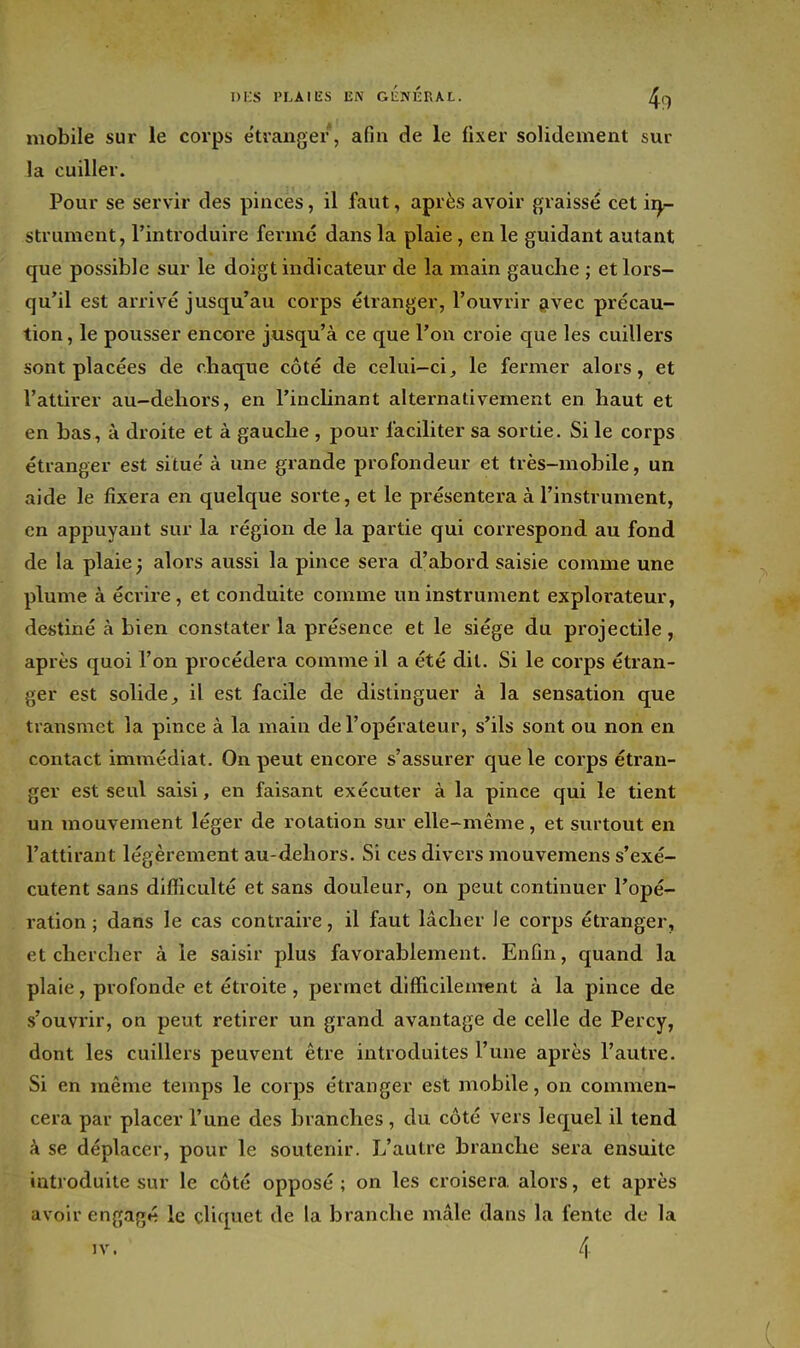 I)i;S l'LAIES EN GliNKRAL. /^,cf mobile sur le corps étranger, afin de le fixer solidement sur la cuiller. Pour se servir des pinces, il faut, après avoir graissé cet ii^ strument, l'introduire ferme dans la plaie, en le guidant autant que possible sur le doigt indicateur de la main gauche ; et lors- qu'il est arrivé jusqu'au corps étranger, l'ouvrir givec précau- tion, le pousser encore jusqu'à ce que l'on croie que les cuillers sont placées de cliaque côté de celui—cile fermer alors, et l'attirer au-dehors, en l'inclinant alternativement en haut et en bas, à droite et à gauche , pour faciliter sa sortie. Si le corps étranger est situe' à une grande profondeur et très-mobile, un aide le fixera en quelque sorte, et le présentera à l'instrument, en appuyant sur la région de la partie qui correspond au fond de la plaie ; alors aussi la pince sera d'abord saisie comme une plume à écrire, et conduite comme un instrument explorateur, destiné à bien constater la présence et le siège du projectile, après quoi l'on procédera comme il a été dit. Si le corps étran- ger est solide, il est facile de distinguer à la sensation que transmet la pince à la main de l'opérateur, s'ils sont ou non en contact immédiat. On peut encore s'assurer que le corps étran- ger est seul saisi, en faisant exécuter à la pince qui le tient un mouvement léger de rotation sur elle-même, et surtout en l'attirant légèrement au-dehors. Si ces divers mouvemens s'exé- cutent sans difficulté et sans douleur, on peut continuer l'opé- ration ; dans le cas contraire, il faut lâcher le corps étranger, et chercher à le saisir plus favorablement. Enfin, quand la plaie, profonde et étroite , permet difficilement à la pince de s'ouvrir, on peut retirer un grand avantage de celle de Percy, dont les cuillers peuvent être introduites l'une après l'autre. Si en même temps le corps étranger est mobile, on commen- cera par placer l'une des branches, du côté vers lequel il tend H se déplacer, pour le soutenir. L'autre branche sera ensuite introduite sur le côté opposé; on les croisera alors, et après avoir engagé le cliquet de la branche mâle dans la fente de la