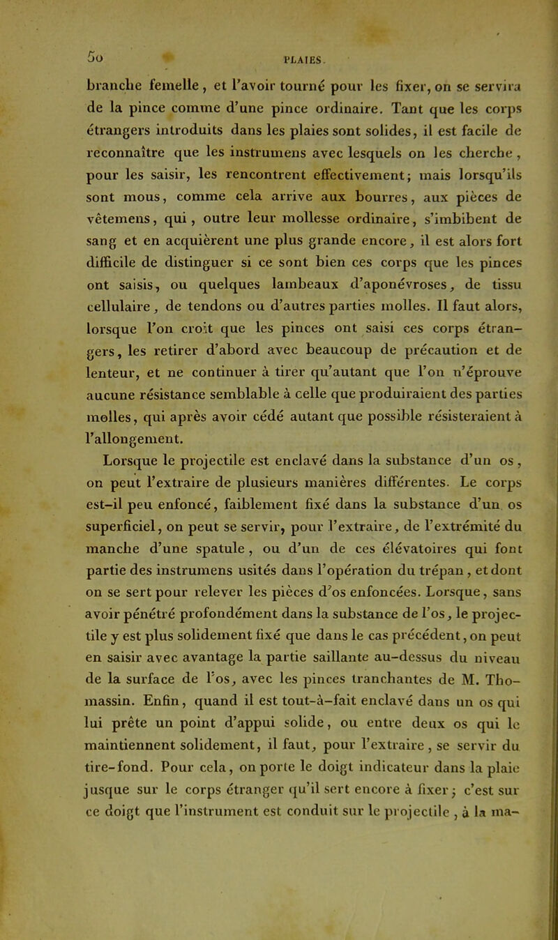 Go HAIES. brandie femelle , et l'avoir tourné pour les fixer, on se servira de la pince comme d'une pince ordinaire. Tant que les corps étrangers introduits dans les plaies sont solides, il est facile de reconnaître que les instrumens avec lesquels on les cherche , pour les saisir, les rencontrent effectivement; mais lorsqu'ils sont mous, comme cela arrive aux bourres, aux pièces de vêtemens, qui, outre leur mollesse ordinaire, s'imbibent de sang et en acquièrent une plus grande encore, il est alors fort difficile de distinguer si ce sont bien ces corps que les pinces ont saisis, ou quelques lambeaux d'aponévroses, de tissu cellulaire, de tendons ou d'autres parties molles. Il faut alors, lorsque l'on croit que les pinces ont saisi ces corps étran- gers, les retirer d'abord avec beaucoup de précaution et de lenteur, et ne continuer à tirer qu'autant que l'on n'éprouve aucune résistance semblable à celle que produiraient des parties molles, qui après avoir cédé avitant que possible résisteraient à l'allongement. Lorsque le projectile est enclavé dans la substance d'un os, on peut l'extraire de plusieurs manières différentes. Le corps est-il peu enfoncé, faiblement fixé dans la substance d'un os superficiel, on peut se servir, pour l'extraire, de l'extrémité du manche d'une spatule, ou d'un de ces élévatoires qui font partie des instrumens usités dans l'opération du trépan , et dont on se sert pour relever les pièces d'os enfoncées. Lorsque, sans avoir pénétré profondément dans la substance de l'os, le projec- tile y est plus solidement fixé que dans le cas précédent, on peut en saisir avec avantage la partie saillante au-dessus du niveau de la surface de l'os, avec les pinces tranchantes de M. Tho- massin. Enfin, quand il est tout-à-fait enclavé dans un os qui lui prête un point d'appui solide, ou entre deux os qui le maintiennent solidement, il faut, pour l'extraire , se servir du tire-fond. Pour cela, onporle le doigt indicateur dans la plaie jusque sur le corps étranger qu'il sert encore à fixer ^ c'est sur ce doigt que l'instrument est conduit sur le projectile , à la ma-