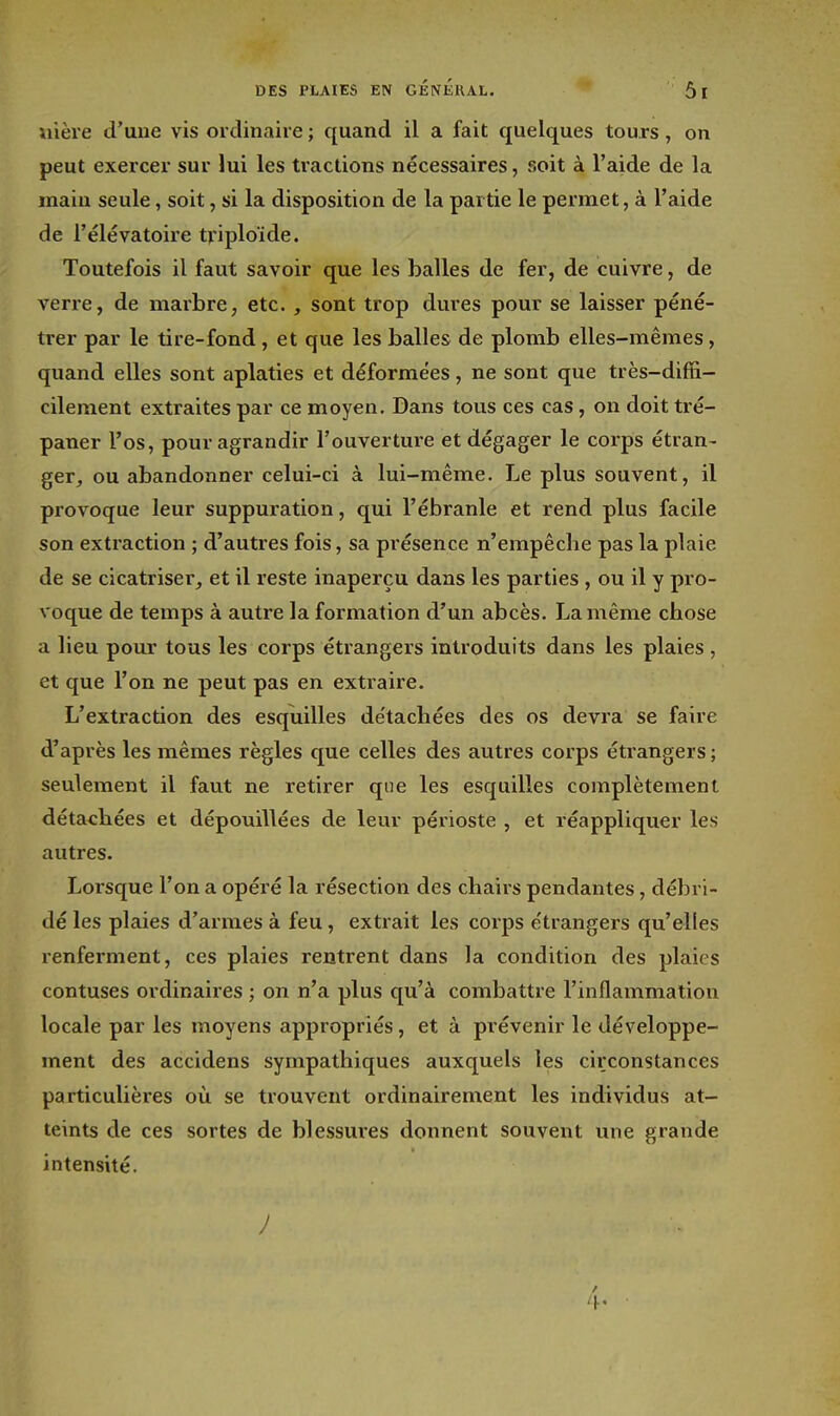 uière d'uue vis ordinaiie ; quand il a fait quelques touxs, on peut exercer sur lui les tractions nécessaires, soit à l'aide de la main seule, soit, si la disposition de la partie le permet, à l'aide de l'élévatoire tviploïde. Toutefois il faut savoir que les balles de fer, de cuivre, de verre, de marbre, etc. , sont trop dures pour se laisser péné- trer par le tire-fond, et que les balles de plomb elles-mêmes, quand elles sont aplaties et déformées, ne sont que très-diffi- cilement extraites par ce moyen. Dans tous ces cas, on doit tré- paner l'os, pour agrandir l'ouverture et dégager le corps étran- ger, ou abandonner celui-ci à lui-même. Le plus souvent, il provoque leur suppuration, qui l'ébranlé et rend plus facile son extraction ; d'autres fois, sa présence n'empêche pas la plaie de se cicatriser, et il reste inaperçu dans les parties , ou il y pro- voque de temps à autre la formation d'un abcès. La même chose a lieu pour tous les corps étrangers introduits dans les plaies , et que l'on ne peut pas en extraire. L'extraction des esquilles de'tachées des os devra se faire d'après les mêmes règles que celles des autres corps étrangers ; seulement il faut ne retirer que les esquilles complètement détachées et dépouillées de leur périoste , et réappliquer les autres. Lorsque l'on a opéré la résection des chairs pendantes, débri- dé les plaies d'armes à feu, extrait les corps étrangers qu'elles renferment, ces plaies rentrent dans la condition des plaies contuses ordinaires ; on n'a plus qu'à combattre l'inflammation locale par les moyens appropriés, et à prévenir le développe- ment des accidens sympathiques auxquels les circonstances particulières où se trouvent ordinairement les individus at- teints de ces sortes de blessures donnent souvent une grande intensité. ) 4'