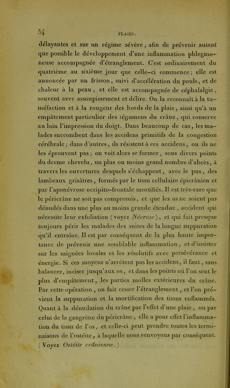 délayantes et sur un régime sévère , afin de prévenir autant que possible le développement d'une inflammation phlegmo- neuse accompagnée d'étranglement. C'est ordinairement du quatrième au sixième jour que celle-ci commence ; elle est annoncée par un frisson, suivi d'accélération du pouls, et de chaleur à la peau , et elle est accompagnée de céphalalgie, souvent avec assoupissement et délire. On la reconnaît à la tu- méfaction et à la rougeur des bords de la plaie, ainsi qu'à un empâtement particulier des légumens du crâne, qui conserve au loin l'impression du doigt. Dans beaucoup de cas, les ma- lades succombent dans les accidens primitifs de la congestion cérébrale ; dans d^autres, ils résistent à ces accidens, ou ils ne les éprouvent pas; on voit alors se former, sous divers points du derme chevelu, un plus ou moins grand nombre d'abcès, à travers les ouvertures desquels s'échappent, avec le pus , des lambeaux grisâtres , formés par le tissu cellulaire épicrânien et par l'aponévrose occipito-frontale mortifiés. Il est très-rare que le péricrâne ne soit pas compromis, et que les os ne soient pas dénudés dans une plus ou moins .grande étendue, accident qui nécessite leur exfoliation ( voyez Nécrose ), et qui fait presque toujours périr les malades des suites de la longue suppuration qu'il entraîne. Il est par conséquent de la plus haute impor- tance de prévenir une semblable inflammation , et d'insister sur les saignées locales et les résolutifs avec persévérance et énergie. Si ces moyens n'arrêtent pas les accidens, il faut, sans balancer, inciser jusqu'aux os, et dans les points où l'on sent le plus d'empâtement, les parties molles extérieures du crâne. Par cette opération , on fait cesser l'étranglemeiit, et l'on pré- vient la suppuration et la mortification des tissus enflammés. Quant à la dénudalion du crâne par l'elFet d'une plaie , ou par celui de la gangrène du péricrâne , elle a pour effet l'inflamma- tion du tissu de l'os, et celle-ci peut prendre toutes les termi- naisons de l'ostéite, à laquelle nous renvoyons par conséquent. ( Voyez Osléile crânienne. )