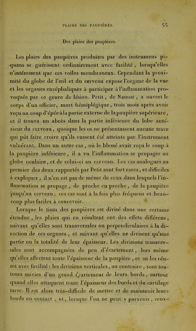 Des plaies des paupières. Les plaies des paupières produites par des instrumens pi- quans se guéiissent ordinairement avec facilité , lorsqu'elles n'intéressent que ces voiles membraneux. Cependant la proxi- mité du globe de l'œil et du cerveau expose l'organe de la vue et les organes encéphaliques à participer à l'inflammation pro- voquée par ce genre de lésion. Petit, de Namur, a ouvert le corps d'un officier, mort hémiplégique, trois mois après avoir reçu un coup d'épéeàlapartie externe de la paupière supérieure, et il trouva un abcès dans la partie inférieure du lobe anté- rieur du cerveau, quoique les os ne présentassent aucune trace qui pût faire croire qu'ils eussent été atteints par l'instrument vulnérant. Dans un autre cas , où le blessé avait recule coup à la paupière inférieure, il a vu l'inflammation se propager au globe oculaire, et de celui-ci au cerveau. Les cas analogues au premier des deux rapportés par Petit sont fort rares, et difficiles à expliquer ; il n'en est pas de même de ceux dans lesquels l'in- flammation se propage , de proche en proche , de la paupière jusqu'au cerveau ; ces cas sont à la fois plus fréquens et beau- coup plus faciles à concevoir. • Lorsque le tissu des paupières est divisé dans une certaine étendue , les plaies qui en résultent ont des effets diflerens, suivant qu'elles sont transversales ou perpendiculaires à la di- rection de ces organes, et suivant qu'elles ne divisent qu'une partie ou la totalité de leur épaisseur. Les divisions transver- sales sont accompagnées de peu d'écartement, lors même qu'elles alfectent toute l'épaisseur de la paupière, et Dn les réu- nit avec facilité : les divisions verticales, au contraire , sont tou- tours suivies d'un grand ^parlement de leurs bords, surtout quand elles attaquent toute l'épaisseur des bords et du cartilage tarse. Il est alors très-difficde de mettre et de maintenir leurs bords en contact , et, lorsque l'on ne peut y parvenir, ceux-