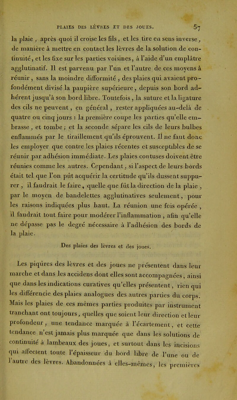 la plaie après quoi il croise les fils, et les tire en sens inverse, de manière à mettre en contact les lèvres de la solution de con- tinuité , et les fixe sur les parties voisines, à l'aide d'un emplâtre agglutinatif. Il est parvenu par l'un et l'autre de ces moyens à réunir, sans la moindre difformité , des plaies qui avaient pro- fondément divisé la paupière supérieure, depuis son bord ad- hérent jusqu'à son bord libre. Toutefois, la suture et la ligature des cils ne peuvent, en général, rester appliquées au-delà de quatre ou cinq jours : la première coupe les parties qu'elle em- brasse , et tombe ,• et la seconde sépare les cils de leurs bulbes enflammés par le tiraillement qu'ils éprouvent. line faut donc les employer que contre les plaies récentes et susceptibles de se réunir par adhésion immédiate. Les plaies contuses doivent être réunies comme les autres. Cependant, si l'aspect de leurs bords était tel que l'on pût acquérir la certitude qu'ils dussent suppu- rer , il faudrait le faire, quelle que fût la direction de la plaie , par le moyen de bandelettes agglutinatives seulement, pour les raisons indiquées plus haut. La réunion une fois opérée , il faudrait tout faire pour modérer l'inflammation , afin qu'elle ne dépasse pas le degré nécessaire à l'adhésion des bords de la plaie. Des plaies des lèvres et des joues. Les piqûres des lèvres et des joues ne présentent dans leur marche et dans les accidens dont elles sont accompagnées, ainsi que dans les indications curatives qu'elles présentent, rien qui les diff'érencie des plaies analogues des avitres parties du corps. Mais les plaies de ces mêmes parties produites par instrument tranchant ont toujours, quelles que soient leur direction et leur profondeur, une tendance marquée à l'écartement, et cette tendance n'est jamais plus marquée que dans les solutions de continuité à lambeaux des joues, et surtout dans les incisions qui alfectent toute l'épaisseur du bord libre de l'une ou de l'autre des lèvres. Abandonnées à elles-mêmes, les premières