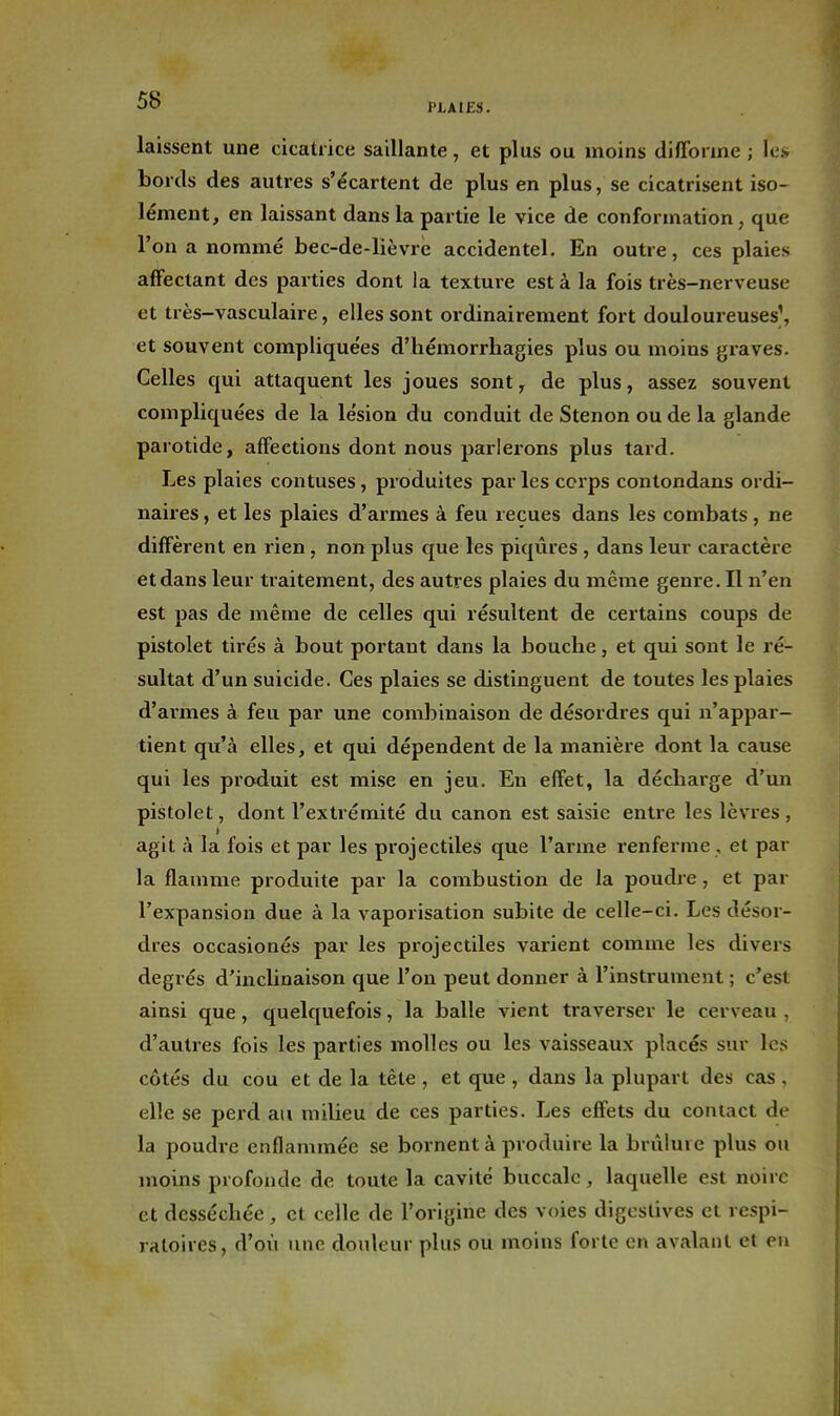 laissent une cicatrice saillante, et plus ou moins di/Torme ; les» bords des autres s'écartent de plus en plus, se cicatrisent iso- lément, en laissant dans la partie le vice de conformation, que l'on a nommé bec-de-lièvre accidentel. En outre, ces plaies affectant des parties dont la texture est à la fois très-nerveuse et très-vasculaire, elles sont ordinairement fort douloureuses\ et souvent compliquées d'hémorrhagies plus ou moins graves. Celles qui attaquent les joues sont^ de plus, assez souvent compliquées de la lésion du conduit de Stenon ou de la glande parotide, affections dont nous parlerons plus tard. Les plaies contuses, produites parles corps contondans ordi- naires , et les plaies d'armes à feu reçues dans les combats, ne diffèrent en rien, non plus que les piqûres , dans leur caractère et dans leur traitement, des autres plaies du même genre. Il n'en est pas de même de celles qui résultent de certains coups de pistolet tirés à bout portant dans la bouche, et qui sont le ré- sultat d'un suicide. Ces plaies se distinguent de toutes les plaies d'armes à feu par une combinaison de désordres qui n'appar- tient qu'à elles, et qui dépendent de la manière dont la cause qui les produit est mise en jeu. En effet, la décharge d'un pistolet, dont l'extrémité du canon est saisie entre les lèvres, agit à la fois et par les projectiles que l'arme renferme , et par la flamme produite par la combustion de la poudre, et par l'expansion due à la vaporisation subite de celle-ci. Les désor- dres occasionés par les projectiles varient comme les divers degrés d'inclinaison que l'on peut donner à l'instrument ; c'est ainsi que, quelquefois, la balle vient traverser le cerveau , d'autres fois les parties molles ou les vaisseaux placés sur les côtés du cou et de la tête , et que , dans la plupart des cas , elle se perd au milieu de ces parties. Les effets du contact de la poudre enflammée se bornent à produire la brûlui e plus ou moins profonde de toute la cavité buccale, laquelle est noire et desséchée, et celle de l'origine des voies digcstives et respi- ratoires, d'où une douleur plus ou moins forte en avalant et en