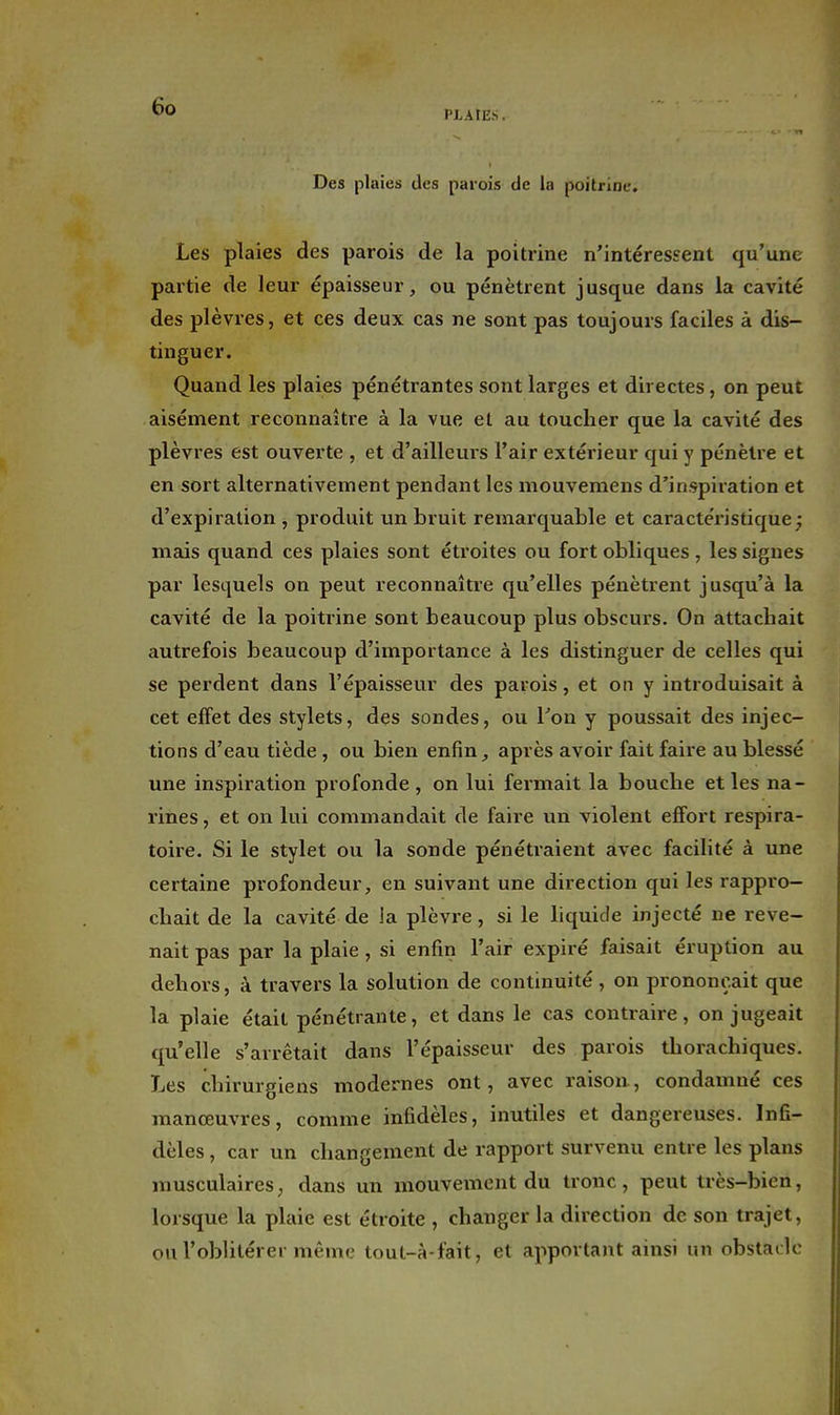 PLAIES. Des plaies des parois de la poitrine. Les plaies des parois de la poitrine n'intéressent qu'une partie de leur épaisseur, ou pénètrent jusque dans la cavité des plèvres, et ces deux cas ne sont pas toujours faciles à dis- tinguer. Quand les plaies pénétrantes sont larges et directes, on peut aisément reconnaître à la vue et au toucher que la cavité des plèvres est ouverte , et d'ailleurs l'air extérieur qui y pénètre et en sort alternativement pendant les mouvemens d'inspiration et d'expiration , produit un bruit remarquable et caractéristique; niais quand ces plaies sont étroites ou fort obliques , les signes par lesquels on peut reconnaître qu'elles pénètrent jusqu'à la cavité de la poitrine sont beaucoup plus obscurs. On attachait autrefois beaucoup d'importance à les distinguer de celles qui se perdent dans l'épaisseur des parois, et on y introduisait à cet effet des stylets, des sondes, ou Ton y poussait des injec- tions d'eau tiède, ou bien enfin, après avoir fait faire au blessé une inspiration profonde, on lui fermait la bouche et les na- rines , et on lui commandait de faire un violent effort respira- toire. Si le stylet ou la sonde pénétraient avec facilité à une certaine profondeur, en suivant une direction qui les rappro- chait de la cavité de la plèvre, si le hquide injecté ne reve- nait pas par la plaie , si enfin l'air expiré faisait éruption au dehors, à travers la solution de continuité , on prononçait que la plaie était pénétrante, et dans le cas contraire, on jugeait qu'elle s'arrêtait dans l'épaisseur des parois thorachiques. Les chirurgiens modernes ont, avec raison, condamné ces manœuvres, comme infidèles, inutiles et dangereuses. Infi- dèles , car un changement de rapport survenu entre les plans musculaires, dans un mouvement du tronc, peut très-bien, lorsque la plaie est étroite , changer la direction de son trajet, ou l'oblitérer même tout-à-fait, et apportant ainsi un obsladc