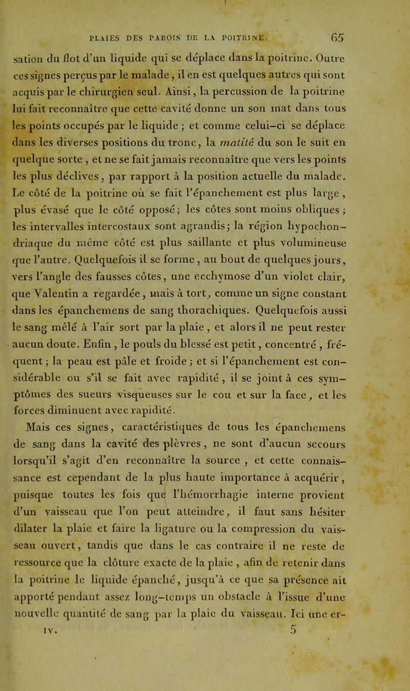 satiou du flot d'un liquide qui se déplace dans la poit iinc. Outre ces signes perçus par le malade, il en est quelques autres qui sont acquis par le chirurgien seul. Ainsi, la percussion de la poitrine lui fait reconnaître que cette cavité donne un son mat dans tous les points occupés par le liquide ; et comme celui-ci se déplace dans les diverses positions du tronc, la malité du son le suit en quelque sorte , et ne se fait jamais reconnaître que vers les points les plus déclives, par rapport à la position actuelle du malade. Le côté de la poitrine où se fait l'épanchement est plus large , plus évasé que le côté opposé ; les côtes sont moins obliques ; les intervalles intercostaux sont agrandis; la région hypochon- driaque du même côté est plus saillante et plus volumineuse que l'autre. Quelquefois il se forme , au bout de quelques jours, vers l'angle des fausses côtes, une ecchymose d'un violet clair, que Valentin a regardée, mais à tort^ comme un signe constant dans les épanchemens de sang thorachiques. Quelquefois aussi le sang mêlé à l'air sort par la plaie , et alors il ne peut rester aucun doute. Enfin, le pouls du blessé est petit, concentré , fré- quent ; la peau est pâle et froide ; et si l'épanchement est con- sidérable ou s'il se fait avec rapidité, il se joint à ces sym- ptômes des sueurs visqueuses sur le cou et sur la face, et les forces diminuent avec rapidité. Mais ces signes, caractéx'istiques de tous les épanchemens de sang dans la cavité des plèvres, ne sont d'aucun secours lorsqu'il s'agit d'en reconnaître la source , et cette connais- sance est cependant de la p^us haute importance à acquérir, puisque toutes les fois qu^ l'hémorrhagie interne provient d'un vaisseau que l'on peut atteindre, il faut sans hésiter dilater la plaie et faire la ligature ou la compression du vais- seau ouvert, tandis que dans le cas contraire il ne reste de ressource que la clôture exacte de la plaie , afin de retenir dans la poitrine le liquide épanché, jusqu'à ce que sa présence ait apporté pendant assez long-temps un obstacle à l'issue d'une nouvelle quantité de sang par la plaie du vaisseau. Ici une er- lY. 5 I